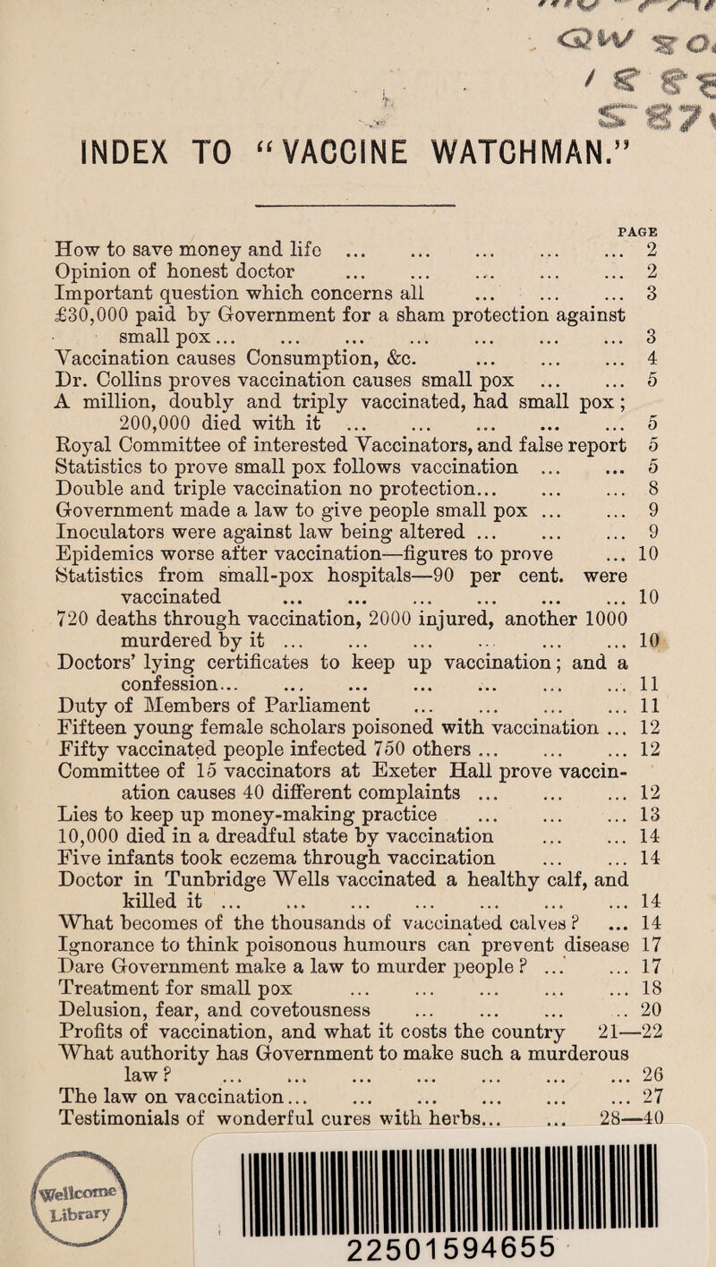 - <2*V 1? Oi ... . / S? ■ gf* %&* O ^ INDEX TO “VACCINE WATCHMAN.” PAGE How to save money and life .2 Opinion of honest doctor .2 Important question which concerns all ... ... ... 3 £30,000 paid by Government for a sham protection against small pox.3 Vaccination causes Consumption, &c. ... ... ... 4 I)r. Collins proves vaccination causes small pox ... ... 5 A million, doubly and triply vaccinated, had small pox; 200,000 died with it .5 Royal Committee of interested Vaccinators, and false report 5 Statistics to prove small pox follows vaccination ... ... 5 Double and triple vaccination no protection... ... ... 8 Government made a law to give people small pox ... ... 9 Inoculators were against law being altered ... ... ... 9 Epidemics worse after vaccination—figures to prove ... 10 Statistics from small-pox hospitals—90 per cent, were vaccinated .10 720 deaths through vaccination, 2000 injured, another 1000 murdered by it. 10 Doctors’ lying certificates to keep up vaccination; and a confession..11 Duty of Members of Parliament . 11 Fifteen young female scholars poisoned with vaccination ... 12 Fifty vaccinated people infected 750 others.12 Committee of 15 vaccinators at Exeter Hall prove vaccin¬ ation causes 40 different complaints.12 Lies to keep up money-making practice .13 10,000 died in a dreadful state by vaccination .14 Five infants took eczema through vaccination ... ... 14 Doctor in Tunbridge Wells vaccinated a healthy calf, and killed it.14 What becomes of the thousands of vaccinated calves ? ... 14 Ignorance to think poisonous humours can prevent disease 17 Dare Government make a law to murder people ? ... ... 17 Treatment for small pox ... ... ... ... ... 18 Delusion, fear, and covetousness ... ... ... ..20 Profits of vaccination, and what it costs the country 21—22 What authority has Government to make such a murderous law P .26 The law on vaccination... ... ... ... ... ... 27 Testimonials of wonderful cures with herbs... ... 28—40