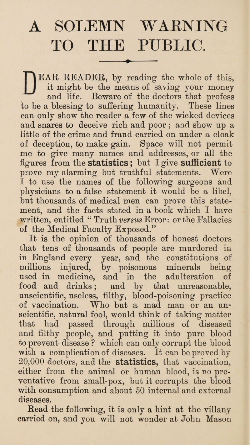 A SOLEMN WARNING TO THE PUBLIC. -- DEAR READER, by reading the whole of this, it might be the means of saying yonr money and life. Beware of the doctors that profess to be a blessing to suffering humanity. These lines can only show the reader a few of the wicked devices and snares to deceive rich and poor ; and show up a little of the crime and fraud carried on under a cloak of deception, to make gain. Space will not permit me to give many names and addresses, or all the figures from the statistics ; but I give sufficient to prove my alarming but truthful statements. Were I to use the names of the following surgeons and physicians to a false statement it would be a libel, but thousands of medical men can prove this state¬ ment, and the facts stated in a book which I have written, entitled “ Truth versus Error: or the Fallacies of the Medical Faculty Exposed.” It is the opinion of thousands of honest doctors that tens of thousands of people are murdered in in England every year, and the constitutions of millions injured, by poisonous minerals being used in medicine, and in the adulteration of food and drinks; and by that unreasonable, unscientific, useless, filthy, blood-poisoning practice of vaccination. Who but a mad man or an un¬ scientific, natural fool, would think of taking matter that had passed through millions of diseased and filthy people, and putting it into pure blood to prevent disease ? which can only corrupt the blood with a complication of diseases. It can be proved by 20,000 doctors, and the statistics, that vaccination, either from the animal or human blood, is no pre¬ ventative from small-pox, but it corrupts the blood with consumption and about 50 internal and external diseases. Read the following, it is only a hint at the villany carried on, and you will not wonder at John Mason