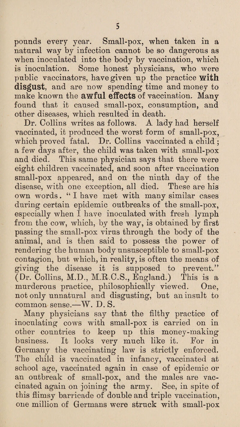 pounds every year. Small-pox, when taken in a natural way by infection cannot be so dangerous as when inoculated into the body by vaccination, which is inoculation. Some honest physicians, who were public vaccinators, have given up the practice with disgust, and are now spending time and money to make known the awful effects of vaccination. Many found that it caused small-pox, consumption, and other diseases, which resulted in death. Dr. Collins writes as follows. A lady had herself vaccinated, it produced the worst form of small-pox, which proved fatal. Dr. Collins vaccinated a child ; a few days after, the child was taken with small-pox and died. This same physician says that there were eight children vaccinated, and soon after vaccination small-pox appeared, and on the ninth day of the disease, with one exception, all died. These are his own words. “ I have met with many similar cases during certain epidemic outbreaks of the small-pox, especially when I have inoculated with fresh lymph from the cow, which, by the way, is obtained by first passing the small-pox virus through the body of the animal, and is then said to possess the power of rendering the human body unsusceptible to small-pox contagion, but which, in reality, is often the means of giving the disease it is supposed to prevent.” (Dr. Collins, M.D., M.R.C.S., England.) This is a murderous practice, philosophically viewed. One, not only unnatural and disgusting, but an insult to common sense.—W. D. S. Many physicians say that the filthy practice of inoculating cows with small-pox is carried on in other countries to keep up this money-making business. It looks very much like it. For in Germany the vaccinating law is strictly enforced. The child is vaccinated in infancy, vaccinated at school age, vaccinated again in case of epidemic or an outbreak of small-pox, and the males are vac¬ cinated again on joining the army. See, in spite of this flimsy barricade of double and triple vaccination, one million of Germans were struck with small-pox