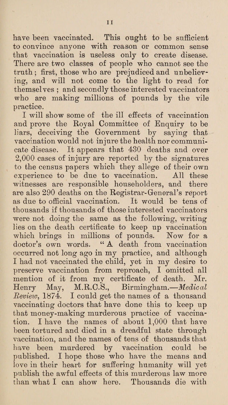 have been vaccinated. This ought to be sufficient to convince anyone with reason or common sense that vaccination is useless only to create disease. There are two classes of people who cannot see the truth; first, those who are prejudiced and unbeliev¬ ing, and will not come to the light to read for themselves ; and secondly those interested vaccinators who are making millions of pounds by the vile practice. I will show some of the ill effects of vaccination and prove the Royal Committee of Enquiry to be liars, deceiving the Government by saying that vaccination would not injure the health nor communi¬ cate disease. It appears that 430 deaths and over 2,000 cases of injury are reported by the signatures to the census papers which they allege of their own experience to be due to vaccination. All these witnesses are responsible householders, and there are also 290 deaths on the Registrar-General’s report as due to official vaccination. It would be tens of thousands if thousands of those interested vaccinators were not doing the same as the following, writing lies on the death certificate to keep up vaccination which brings in millions of pounds. Now for a doctor’s own words. “ A death from vaccination occurred not long ago in my practice, and although I had not vaccinated the child, yet in my desire to preserve vaccination from reproach, I omitted all mention of it from my certificate of death. Mr. Henry May, M.R.O.S., Birmingham.—Medical Review, 1874. I could get the names of a thousand vaccinating doctors that have done this to keep up that money-making murderous practice of vaccina¬ tion. I have the names of about 1,000 that have been tortured and died in a dreadful state through vaccination, and the names of tens of thousands that have been murdered by vaccination could be published. I hope those who have the means and love in their heart for suffering humanity will yet publish the awful effects of this murderous law more than what I can show here. Thousands die with