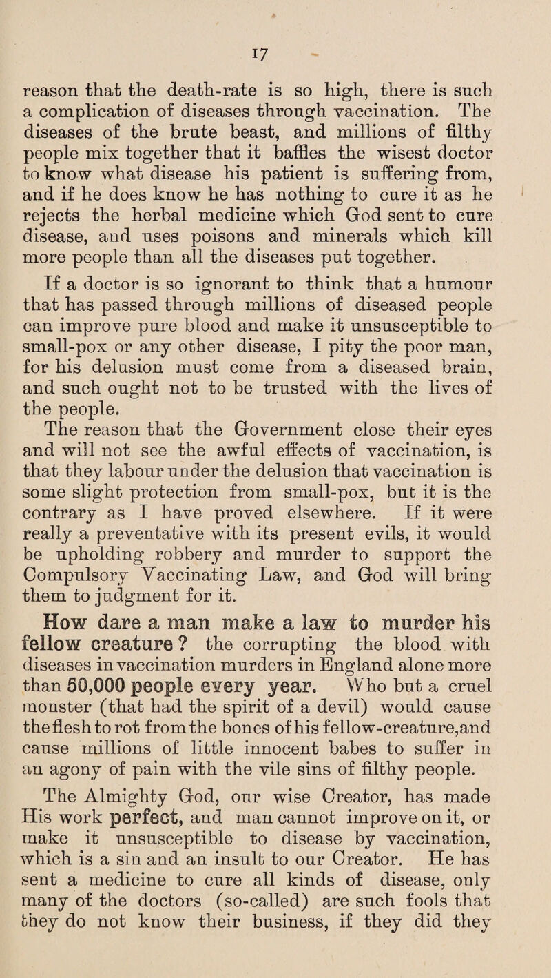 reason that the death-rate is so high, there is such a complication of diseases through vaccination. The diseases of the brute beast, and millions of filthy people mix together that it baffles the wisest doctor to know what disease his patient is suffering from, and if he does know he has nothing to cure it as he rejects the herbal medicine which God sent to cure disease, and uses poisons and minerals which kill more people than all the diseases put together. If a doctor is so ignorant to think that a humour that has passed through millions of diseased people can improve pure blood and make it unsusceptible to small-pox or any other disease, I pity the poor man, for his delusion must come from a diseased brain, and such ought not to be trusted with the lives of the people. The reason that the Government close their eyes and will not see the awful effects of vaccination, is that they labour under the delusion that vaccination is some slight protection from small-pox, but it is the contrary as I have proved elsewhere. If it were really a preventative with its present evils, it would be upholding robbery and murder to support the Compulsory Vaccinating Law, and God will bring them to judgment for it. How dare a man make a law to murder his fellow creature ? the corrupting the blood with diseases in vaccination murders in England alone more than 50,000 people every year. Who but a cruel monster (that had the spirit of a devil) would cause the flesh to rot from the bones of his fellow-creature,and cause millions of little innocent babes to suffer in an agony of pain with the vile sins of filthy people. The Almighty God, our wise Creator, has made His work perfect, and man cannot improve on it, or make it unsusceptible to disease by vaccination, which is a sin and an insult to our Creator. He has sent a medicine to cure all kinds of disease, only many of the doctors (so-called) are such fools that they do not know their business, if they did they