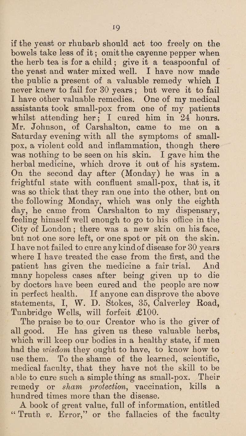 if the yeast or rhubarb should act too freely on the bowels take less of it; omit the cayenne pepper when the herb tea is for a child ; give it a teaspoonful of the yeast and water mixed well. I have now made the public a present of a valuable remedy which I never knew to fail for 30 years ; but were it to fail I have other valuable remedies. One of my medical assistants took small-pox from one of my patients whilst attending her; I cured him in 24 hours. Mr. Johnson, of Carshalton, came to me on a Saturday evening with all the symptoms of small¬ pox, a violent cold and inflammation, though there was nothing to be seen on his skin. I gave him the herbal medicine, which drove it out of his system. On the second day after (Monday) he was in a frightful state with confluent small-pox, that is, it was so thick that they ran one into the other, but on the following Monday, which was only the eighth day, he came from Carshalton to my dispensary, feeling himself well enough to go to his office in the City of London; there was a new skin on his face, but not one sore left, or one spot or pit on the skin. I have not failed to cure any kind of disease for 30 years where I have treated the case from the first, and the patient has given the medicine a fair trial. And many hopeless cases after being given up to die by doctors have been cured and the people are now in perfect health. If anyone can disprove the above statements, I, W. D. Stokes, 35, Calverley Road, Tunbridge Wells, will forfeit £100. The praise be to our Creator who is the giver of all good. He has given us these valuable herbs, which will keep our bodies in a healthy state, if men had the wisdom they ought to have, to know how to use them. To the shame of the learned, scientific, medical faculty, that they have not the skill to be able to cure such a simple thing as small-pox. Their remedy or sham protection, vaccination, kills a hundred times more than the disease. A book of great value, full of information, entitled “ Truth v. Error,” or the fallacies of the faculty