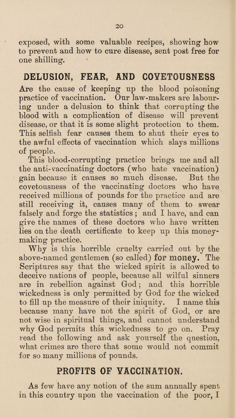 exposed, with some valuable recipes, showing how to prevent and how to cure disease, sent post free for one shilling. DELUSION, FEAR, AND COVETOUSNESS Are the cause of keeping up the blood poisoning practice of vaccination. Our law-makers are labour¬ ing under a delusion to think that corrupting the blood with a complication of disease will prevent disease, or that it is some slight protection to them. This selfish fear causes them to shut their eyes to the awful effects of vaccination which slays millions of people. This blood-corrupting practice brings me and all the anti-vaccinating doctors (who hate vaccination) gain because it causes so much disease. But the covetousness of the vaccinating doctors who have received millions of pounds for the practice and are still receiving it, causes many of them to swear falsely and forge the statistics ; and I have, and can give the names of these doctors who have written lies on the death certificate to keep up this money¬ making practice. Why is this horrible cruelty carried out by the above-named gentlemen (so called) for money. The Scriptures say that the wicked spirit is allowed to deceive nations of people, because all wilful sinners are in rebellion against God; and this horrible wickedness is only permitted by God for the wicked to fill up the measure of their iniquity. I name this because many have not the spirit of God, or are not wise in spiritual things, and cannot understand why God permits this wickedness to go on. Pray read the following and ask yourself the question, what crimes are there that some would not commit for so many millions of pounds. PROFITS OF VACCINATION. As few have any notion of the sum annually spent in this country upon the vaccination of the poor, I