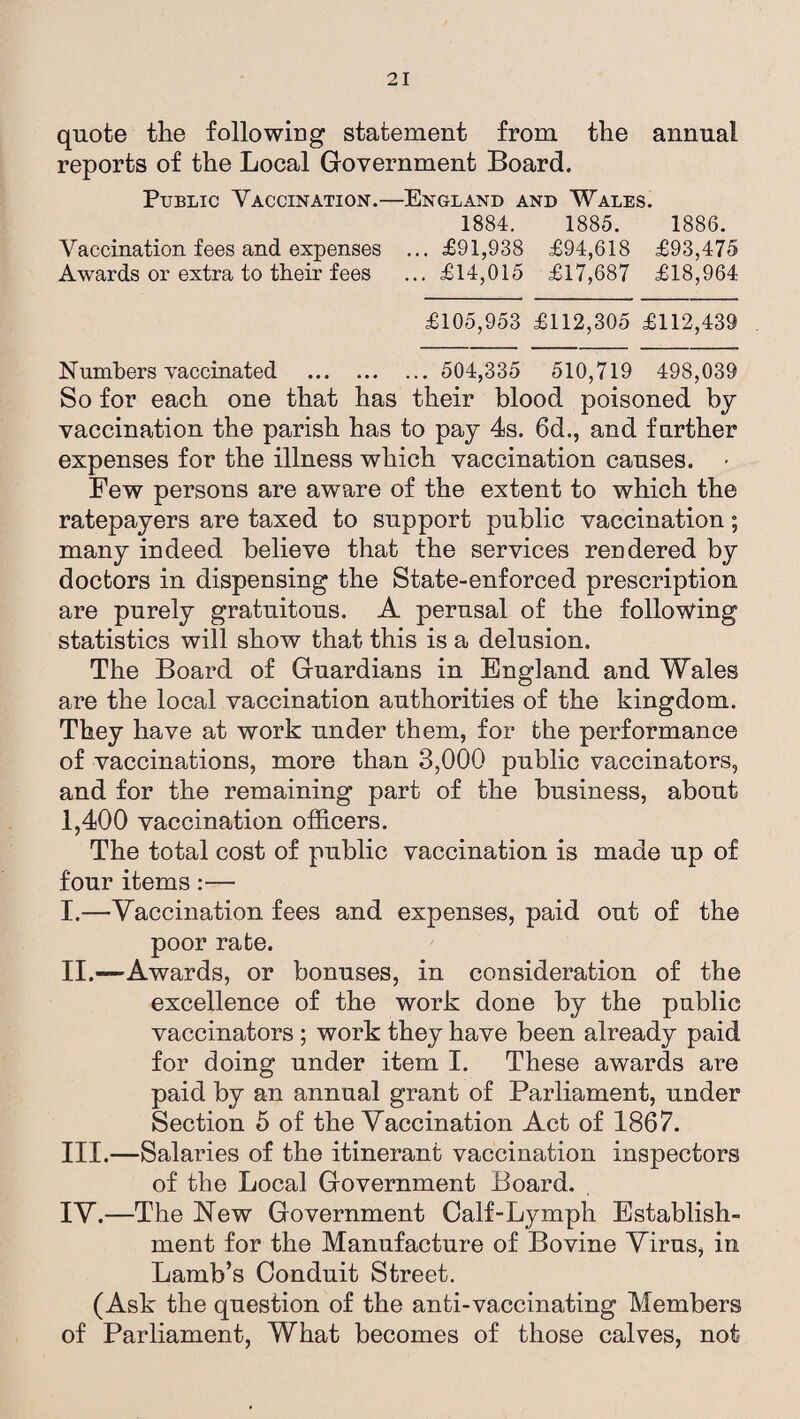 quote the following statement from the annual reports of the Local Government Board. Public Vaccination.—England and Wales. 1884. 1885. 1886. Vaccination fees and expenses ... £91,938 £94,618 £93,475 Awards or extra to their fees ... £14,015 £17,687 £18,964 £105,953 £112,305 £112,439 Numbers vaccinated . 504,335 510,719 498,039 So for each one that has their blood poisoned by vaccination the parish has to pay 4s. 6d., and farther expenses for the illness which vaccination causes. Few persons are aware of the extent to which the ratepayers are taxed to support public vaccination; many indeed believe that the services rendered by doctors in dispensing the State-enforced prescription are purely gratuitous. A perusal of the following statistics will show that this is a delusion. The Board of Guardians in England and Wales are the local vaccination authorities of the kingdom. They have at work under them, for the performance of vaccinations, more than 3,000 public vaccinators, and for the remaining part of the business, about 1,400 vaccination officers. The total cost of public vaccination is made up of four items :— I. —Vaccination fees and expenses, paid out of the poor rate. II. —Awards, or bonuses, in consideration of the excellence of the work done by the public vaccinators ; work they have been already paid for doing under item I. These awards are paid by an annual grant of Parliament, under Section 5 of the Vaccination Act of 1867. III. —Salaries of the itinerant vaccination inspectors of the Local Government Board. IV. —The New Government Calf-Lymph Establish¬ ment for the Manufacture of Bovine Virus, in Lamb’s Conduit Street. (Ask the question of the anti-vaccinating Members of Parliament, What becomes of those calves, not