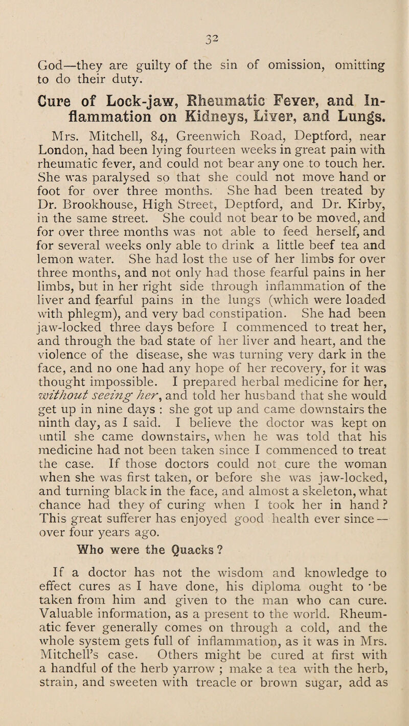 God—they are guilty of the sin of omission, omitting to do their duty. Curs of Lock-jaw, Rheumatic Fever, and In¬ flammation on Kidneys, Liver, and Lungs. Mrs. Mitchell, 84, Greenwich Road, Deptford, near London, had been lying fourteen weeks in great pain with rheumatic fever, and could not bear any one to touch her. She was paralysed so that she could not move hand or foot for over three months. She had been treated by Dr. Brookhouse, High Street, Deptford, and Dr. Kirby, in the same street. She could not bear to be moved, and for over three months was not able to feed herself, and for several weeks only able to drink a little beef tea and lemon water. She had lost the use of her limbs for over three months, and not only had those fearful pains in her limbs, but in her right side through inflammation of the liver and fearful pains in the lungs (which were loaded with phlegm), and very bad constipation. She had been jaw-locked three days before I commenced to treat her, and through the bad state of her liver and heart, and the violence of the disease, she was turning very dark in the face, and no one had any hope of her recovery, for it was thought impossible. I prepared herbal medicine for her, without seeing her, and told her husband that she would get up in nine days : she got up and came downstairs the ninth day, as I said. I believe the doctor was kept on until she came downstairs, when he was told that his medicine had not been taken since I commenced to treat the case. If those doctors could not cure the woman when she was first taken, or before she was jaw-locked, and turning black in the face, and almost a skeleton, what chance had they of curing when I took her in hand ? This great sufferer has enjoyed good health ever since — over four years ago. Who were the Quacks ? If a doctor has not the wisdom and knowledge to effect cures as I have done, his diploma ought to 'be taken from him and given to the man who can cure. Valuable information, as a present to the world. Rheum¬ atic fever generally comes on through a cold, and the whole system gets full of inflammation, as it was in Mrs. Mitchell’s case. Others might be cured at first with a handful of the herb yarrow ; make a tea with the herb, strain, and sweeten with treacle or brown sugar, add as