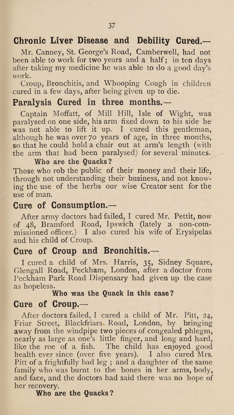 Chronic Liyer Disease and Debility Cured.— Mr. Canney, St. George’s Road, Camberwell, had not been able to work for two years and a half; in ten days after taking my medicine he was able to do a good day’s work. Croup, Bronchitis, and Whooping Cough in children cured in a few days, after being given up to die. Paralysis Cured in three months.— Captain Moffatt, of Mill Hill, Isle of Wight, was paralysed on one side, his arm fixed down to his side he was not able to lift it up. I cured this gentleman, although he was over 70 years of age, in three months, so that he could hold a chair out at arm’s length (with the arm that had been paralysed) for several minutes. Who are the Quacks? Those who rob the public of their money and their life, through not understanding their business, and not know¬ ing the use of the herbs our wise Creator sent for the use of man. Cure of Consumption.— After army doctors had failed, I cured Mr. Pettit, now of 48, Bramford Road, Ipswich (lately a non-com¬ missioned officer.) I also cured his wife of Erysipelas and his child of Croup. Cure of Croup and Bronchitis.— I cured a child of Mrs. Harris, 35, Sidney Square, Glengall Road, Peckham, London, after a doctor from Peckham Park Road Dispensary had given up the case as hopeless. Who was the Quack in this case? Cure of Croup.— After doctors failed, I cured a child of Mr. Pitt, 24, Friar Street, Blackfriars Road, London, by bringing away from the windpipe two pieces of congealed phlegm, nearly as large as one’s little finger, and long and hard, like the roe of a fish. The child has enjoyed good health ever since (over five years). I also cured Mrs. Pitt of a frightfully bad leg ; and a daughter of the same family who was burnt to the bones in her arms, body, and face, and the doctors had said there was no hope of her recovery. Who are the Quacks?