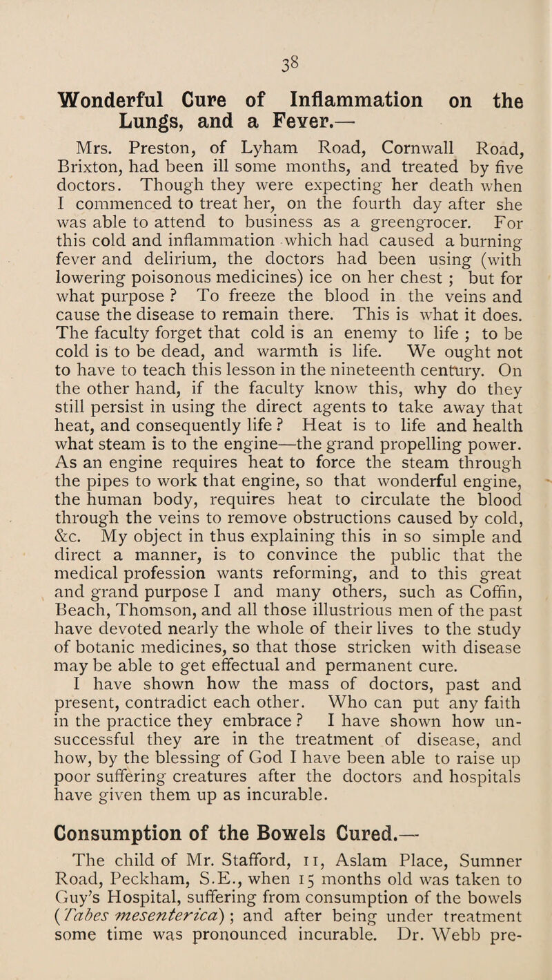 Wonderful Cure of Inflammation on the Lungs, and a Fever.— Mrs. Preston, of Lyham Road, Cornwall Road, Brixton, had been ill some months, and treated by five doctors. Though they were expecting her death when I commenced to treat her, on the fourth day after she was able to attend to business as a greengrocer. For this cold and inflammation which had caused a burning fever and delirium, the doctors had been using (with lowering poisonous medicines) ice on her chest ; but for what purpose ? To freeze the blood in the veins and cause the disease to remain there. This is what it does. The faculty forget that cold is an enemy to life ; to be cold is to be dead, and warmth is life. We ought not to have to teach this lesson in the nineteenth century. On the other hand, if the faculty know this, why do they still persist in using the direct agents to take away that heat, and consequently life ? Heat is to life and health what steam is to the engine—the grand propelling power. As an engine requires heat to force the steam through the pipes to work that engine, so that wonderful engine, the human body, requires heat to circulate the blood through the veins to remove obstructions caused by cold, &c. My object in thus explaining this in so simple and direct a manner, is to convince the public that the medical profession wants reforming, and to this great and grand purpose I and many others, such as Coffin, Beach, Thomson, and all those illustrious men of the past have devoted nearly the whole of their lives to the study of botanic medicines, so that those stricken with disease may be able to get effectual and permanent cure. I have shown how the mass of doctors, past and present, contradict each other. Who can put any faith in the practice they embrace ? I have shown how un¬ successful they are in the treatment of disease, and how, by the blessing of God I have been able to raise up poor suffering creatures after the doctors and hospitals have given them up as incurable. Consumption of the Bowels Cured.— The child of Mr. Stafford, n, Aslam Place, Sumner Road, Peckham, S.E., when 15 months old was taken to Guy’s Hospital, suffering from consumption of the bowels {Tabes mesenterica); and after being under treatment some time was pronounced incurable. Dr. Webb pre-