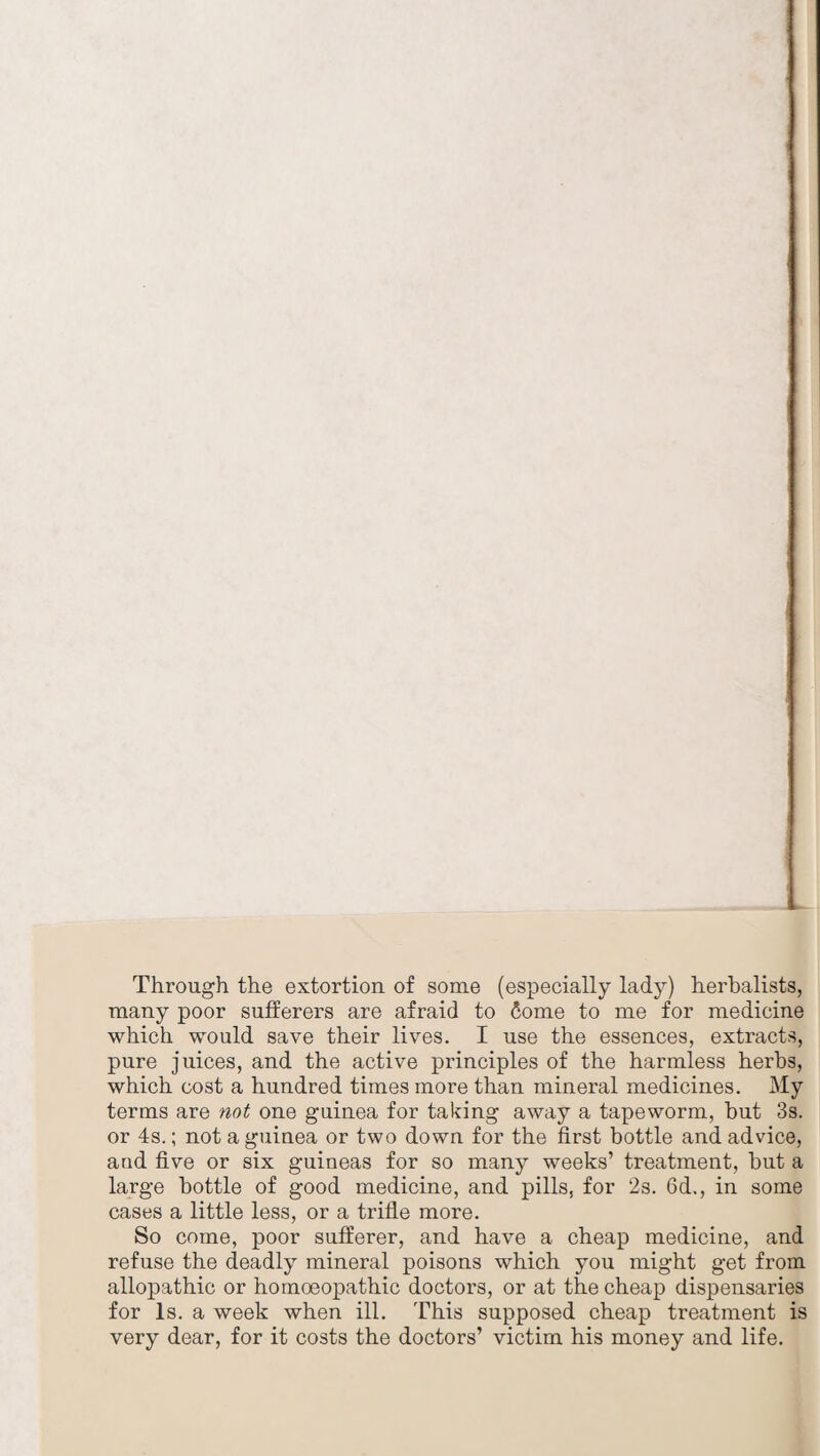 Through the extortion of some (especially lady) herbalists, many poor sufferers are afraid to 6ome to me for medicine which would save their lives. I use the essences, extracts, pure juices, and the active principles of the harmless herbs, which cost a hundred times more than mineral medicines. My terms are not one guinea for taking away a tapeworm, but 3s. or 4s.; not a guinea or two down for the first bottle and advice, and five or six guineas for so many weeks’ treatment, but a large bottle of good medicine, and pills, for 2s. 6d., in some cases a little less, or a trifle more. So come, poor sufferer, and have a cheap medicine, and refuse the deadly mineral poisons which you might get from allopathic or homoeopathic doctors, or at the cheap dispensaries for Is. a week when ill. This supposed cheap treatment is very dear, for it costs the doctors’ victim his money and life.