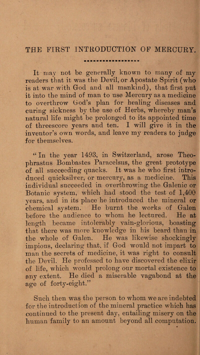 THE FIRST INTRODUCTION OF MERCURY. It may not be generally known to many of my readers that it was the Devil, or Apostate Spirit (who is at war with God and all mankind), that first pnt it into the mind of man to use Mercury as a medicine to overthrow Cod’s plan for healing diseases and curing sickness by the use of Herbs, whereby man’s natural life might be prolonged to its appointed time of threescore years and ten. I will give it in the inventor’s own words, and leave my readers to judge for themselves. “ In the year 1493, in Switzerland, arose Theo¬ phrastus Bombastes Paracelsus, the great prototype of all succeeding quacks. It was he who first intro¬ duced quicksilver, or mercury, as a medicine. This individual succeeded in overthrowing the Galenic or Botanic system, which had stood the test of 1,400 years, and in its place he introduced the mineral or chemical system. He burnt the works of Galen before the audience to whom he lectured. He at length became intolerably vain-glorious, boasting that there was more knowdedge in his beard than in the whole of Galen. He was likewise shockingly impious, declaring that, if God would not impart to man the secrets of medicine, it was right to consult the Devil. He professed to have discovered the elixir of life, which would prolong our mortal existence to any extent. He died a miserable vagabond at the age of forty-eight.” Such then was the person to whom we are indebted for the introduction of the mineral practice which has continued to the present day, entailing misery on the human family to an amount beyond all computation.