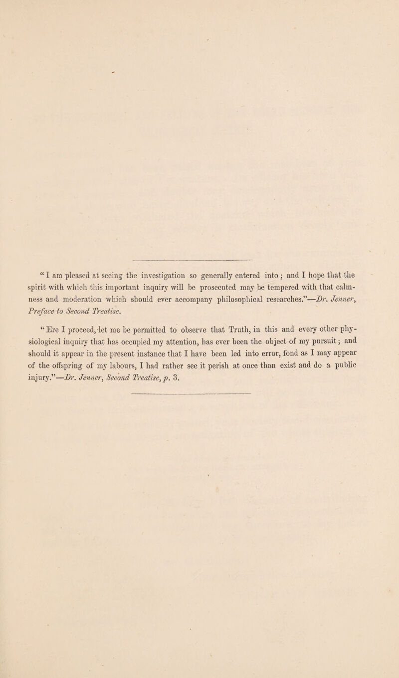 “ I am pleased at seeing the investigation so generally entered into ; and I hope that the spirit with which this important inquiry will be prosecuted may be tempered with that calm¬ ness and moderation which should ever accompany philosophical researches.”—Dr. Jenner, Preface to Second Treatise. “Ere I proceed, let me be permitted to observe that Truth, in this and every other phy¬ siological inquiry that has occupied my attention, has ever been the object of my pursuit; and should it appear in the present instance that I have been led into error, fond as I may appear of the offspring of my labours, I had rather see it perish at once than exist and do a public