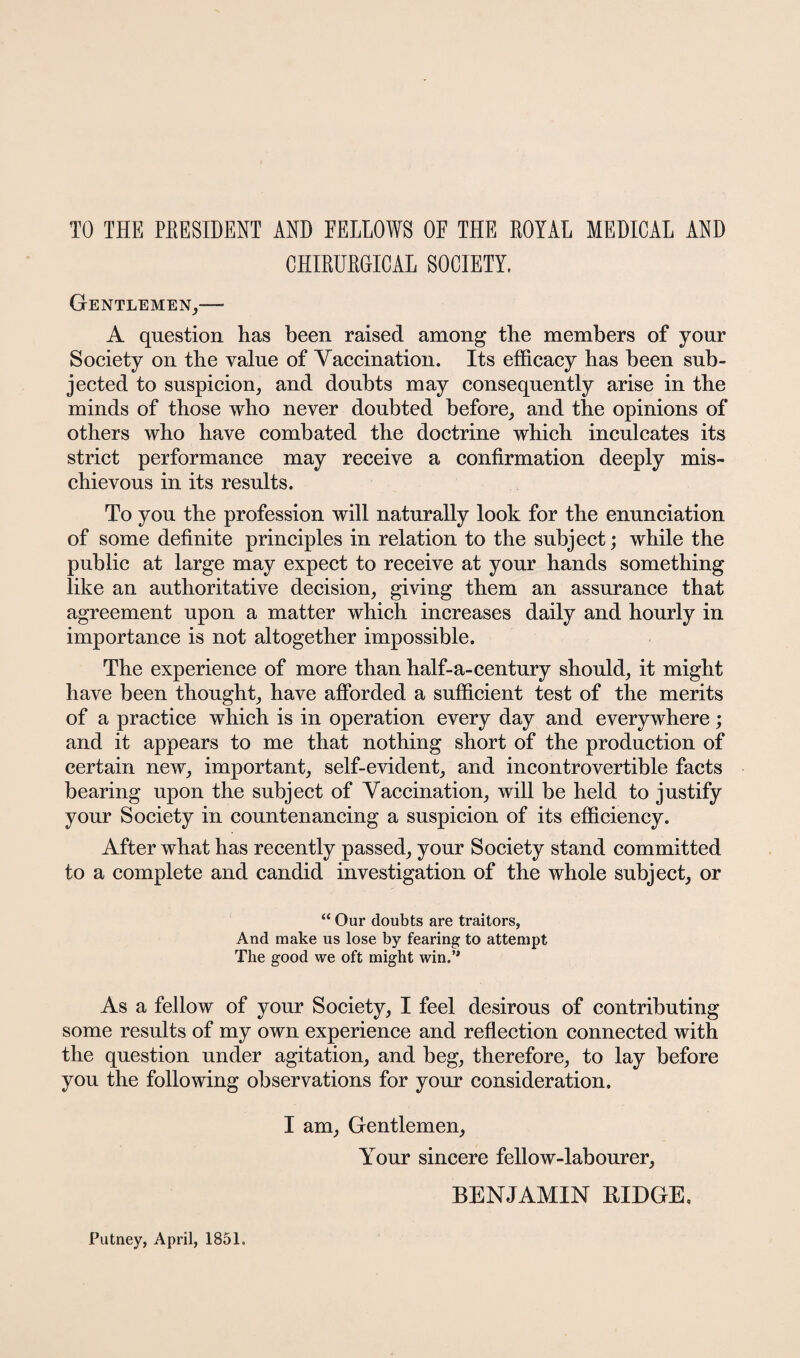 TO THE PEESIDENT AND EELLOWS OE THE EOYAL MEDICAL AND CHIEUEGICAL SOCIETY. Gentlemen,—• A question has been raised among the members of your Society on the value of Vaccination. Its efficacy has been sub¬ jected to suspicion, and doubts may consequently arise in the minds of those who never doubted before, and the opinions of others who have combated the doctrine which inculcates its strict performance may receive a confirmation deeply mis¬ chievous in its results. To you the profession will naturally look for the enunciation of some definite principles in relation to the subject; while the public at large may expect to receive at your hands something like an authoritative decision, giving them an assurance that agreement upon a matter which increases daily and hourly in importance is not altogether impossible. The experience of more than half-a-century should, it might have been thought, have afforded a sufficient test of the merits of a practice which is in operation every day and everywhere; and it appears to me that nothing short of the production of certain new, important, self-evident, and incontrovertible facts bearing upon the subject of Vaccination, will be held to justify your Society in countenancing a suspicion of its efficiency. After what has recently passed, your Society stand committed to a complete and candid investigation of the whole subject, or “ Our doubts are traitors, And make us lose by fearing to attempt The good we oft might win.’* As a fellow of your Society, I feel desirous of contributing some results of my own experience and reflection connected with the question under agitation, and beg, therefore, to lay before you the following observations for your consideration. I am, Gentlemen, Your sincere fellow-labourer, BENJAMIN RIDGE, Putney, April, 1851.