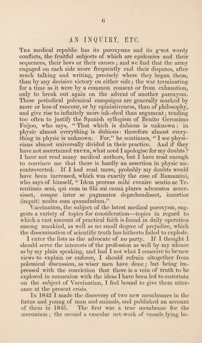 AN INQUIRY, ETC. The medical republic lias its paroxysms and its g~eat wordy conflicts, the fruitful subjects of which are epidemics and their sequences, their laws or their causes ; and we find that the army engaged on each side more frequently end their disputes, after much talking and writing, precisely where they began them, than by any decisive victory on either side; the war terminating for a time as it were by a common consent or from exhaustion, only to break out again on the advent of another paroxysm. These periodical polemical campaigns are generally marked by more or less of rancour, or by opiniativeness, than of philosophy, and give rise to infinitely more ink-shed than argument; tending too often to justify the Spanish syllogism of Benito Geronimo Feijoo, who says, “ That which is dubious is unknown : in physic almost everything is dubious: therefore almost every¬ thing in physic is unknown. For/’ he continues, “ I see physi¬ cians almost universally divided in their practice. And if they have not ascertained truth, what need I apologise for my doubts ? I have not read many medical authors, but I have read enough to convince me that there is hardly an assertion in physic un¬ controverted. If I had read more, probably my doubts would have been increased, which was exactly the case of Ramazzini, who says of himself, “ Idem prorsus mihi evenire sentio ac Te- rentiano seni, qui cum in filii sui causa plures advocatos accer- sisset, eosque inter se pugnantes deprehendisset, incertior (inquit) multo sum quamdudumV Vaccination, the subject of the latest medical paroxysm, sug¬ gests a variety of topics for consideration—topics in regard to which a vast amount of practical faith is found in daily operation among mankind, as well as no small degree of prejudice, which the dissemination of scientific truth has hitherto failed to explode. I enter the lists as the advocate of no party. If I thought I should serve the interests of the profession as well by my silence as by my plain speaking, and had I not what I conceive to bemew views to explain or enforce, I should refrain altogether from polemical discussion, as wiser men have done; but being im¬ pressed with the conviction that there is a vein of truth to be explored in connexion with the ideas I have been led to entertain on the subject of Vaccination, I feel bound to give them utter¬ ance at the present crisis. In 1842 I made the discovery of two new membranes in the foetus and young of man and animals, and published an account of them in 1845. The first was a true membrane for the meconium ; the second a vascular net-work of vessels lying be-