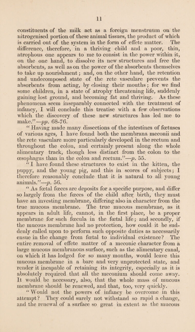 constituents of the milk act as a foreign menstruum on the nitrogenised portion of these animal tissues, the product of which is carried out of the system in the form of effete matter. The difference, therefore, in a thriving child and a poor, thin, atrophous one appears to me to consist in the power within it, on the one hand, to dissolve its new structures and free the absorbents, as well as on the power of the absorbents themselves to take up nourishment; and, on the other hand, the retention and undecomposed state of the rete vasculare prevents the absorbents from acting, by closing their mouths; for we find some children, in a state of atrophy threatening life, suddenly gaining lost ground, and becoming fat and thriving. As these phenomena seem inseparably connected with the treatment of infancy, I will conclude this treatise with a few observations which the discovery of these new structures has led me to make.”—pp. 68-76. “ Having made many dissections of the intestines of foetuses of various ages, I have found both the membrana meconii and the rete vasculare more particularly developed in the rectum and throughout the colon, and certainly present along the whole alimentary track, though less distinct from the colon to the oesophagus than in the colon and rectum.”—p. 55. C( I have found these structures to exist in the kitten, the puppy, and the young pig, and this in scores of subjects; I therefore reasonably conclude that it is natural to all young animals.”—p. 56. “ As foetal foeces are deposits for a specific purpose, and differ so largely from the foeces of the child after birth, they must have an investing membrane, differing also in character from the true mucous membrane. The true mucous membrane, as it appears in adult life, cannot, in the first place, be a proper membrane for such foecula in the foetal life; and secondly, if the mucous membrane had no protection, how could it be sud¬ denly called upon to perform such opposite duties as necessarily ensue in the change from foetal to individual existence? The entire removal of effete matter of a meconic character from a large mucous membranous surface, such as the alimentary canal, on which it has lodged for so many months, would leave this mucous membrane in a bare and very unprotected state, and render it incapable of retaining its integrity, especially as it is absolutely required that all the meconium should come away. It would be necessary, also, that the whole mass of mucous membrane should be renewed, and that, too, very quickly. “ Would not the powers of infancy be overcome in this attempt? They could surely not withstand so rapid a change, and the renewal of a surface so great in extent as the mucous