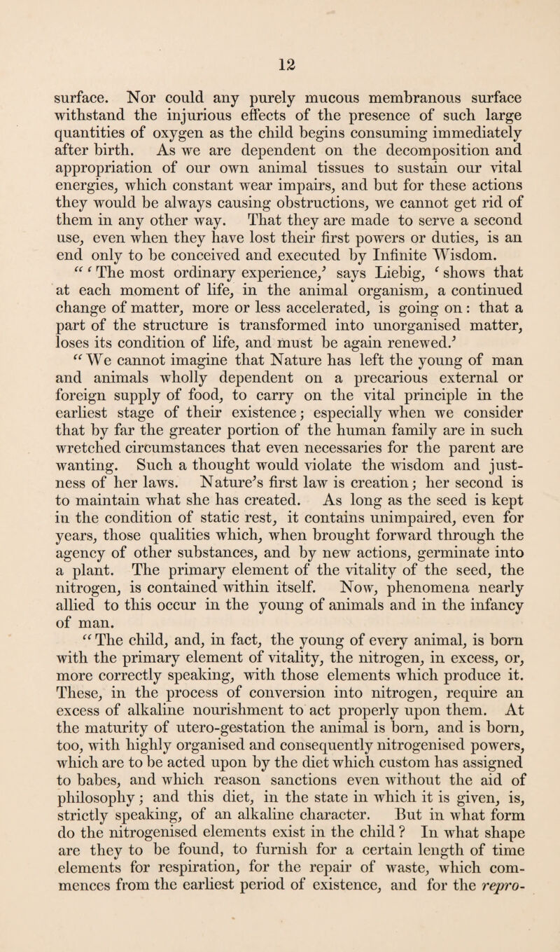 surface. Nor could any purely mucous membranous surface withstand the injurious effects of the presence of such large quantities of oxygen as the child begins consuming immediately after birth. As we are dependent on the decomposition and appropriation of our own animal tissues to sustain our vital energies, which constant wear impairs, and but for these actions they would be always causing obstructions, we cannot get rid of them in any other way. That they are made to serve a second use, even when they have lost their first powers or duties, is an end only to be conceived and executed by Infinite Wisdom. “ ‘ The most ordinary experience/ says Liebig, ‘ shows that at each moment of life, in the animal organism, a continued change of matter, more or less accelerated, is going on : that a part of the structure is transformed into unorganised matter, loses its condition of life, and must be again renewed.’’ “We cannot imagine that Nature has left the young of man and animals wholly dependent on a precarious external or foreign supply of food, to carry on the vital principle in the earliest stage of their existence; especially when we consider that by far the greater portion of the human family are in such wretched circumstances that even necessaries for the parent are wanting. Such a thought would violate the wisdom and just¬ ness of her laws. Nature’s first law is creation; her second is to maintain what she has created. As long as the seed is kept in the condition of static rest, it contains unimpaired, even for years, those qualities which, when brought forward through the agency of other substances, and by new actions, germinate into a plant. The primary element of the vitality of the seed, the nitrogen, is contained within itself. Now, phenomena nearly allied to this occur in the young of animals and in the infancy of man. “ The child, and, in fact, the young of every animal, is born with the primary element of vitality, the nitrogen, in excess, or, more correctly speaking, with those elements which produce it. These, in the process of conversion into nitrogen, require an excess of alkaline nourishment to act properly upon them. At the maturity of utero-gestation the animal is born, and is born, too, with highly organised and consequently nitrogenised powers, which are to be acted upon by the diet which custom has assigned to babes, and which reason sanctions even without the aid of philosophy; and this diet, in the state in which it is given, is, strictly speaking, of an alkaline character. But in what form do the nitrogenised elements exist in the child ? In what shape are they to be found, to furnish for a certain length of time elements for respiration, for the repair of waste, which com¬ mences from the earliest period of existence, and for the repro-