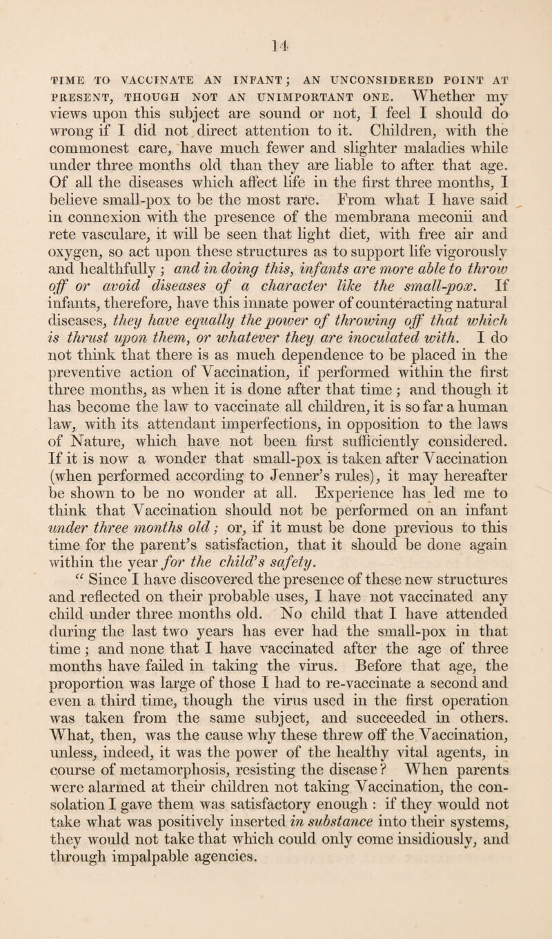 TIME TO VACCINATE AN INFANT; AN UNCONSIDERED POINT AT PRESENT, THOUGH NOT AN UNIMPORTANT ONE. Whether my views upon this subject are sound or not, I feel I should do wrong if I did not direct attention to it. Children, with the commonest care, have much fewer and slighter maladies while under three months old than they are liable to after that age. Of all the diseases which affect life in the first three months, I believe small-pox to be the most rare. From what I have said in connexion with the presence of the membrana meconii and rete vasculare, it will be seen that light diet, with free air and oxygen, so act upon these structures as to support life vigorously and healthfully ; and in doing this, infants are more able to throw off or avoid diseases of a character like the small-pox. If infants, therefore, have this innate power of counteracting natural diseases, they have equally the power of throwing off that which is thrust upon them, or whatever they are inoculated with. I do not think that there is as much dependence to be placed in the preventive action of Yaccination, if performed within the first three months, as when it is done after that time; and though it has become the law to vaccinate all children, it is so far a human law, with its attendant imperfections, in opposition to the laws of Nature, which have not been first sufficiently considered. If it is now a wonder that small-pox is taken after Yaccination (when performed according to Jenner’s rules), it may hereafter be shown to be no wonder at all. Experience has led me to think that Yaccination should not be performed on an infant under three months old; or, if it must be done previous to this time for the parent’s satisfaction, that it should be done again within the year for the child’s safety. “ Since I have discovered the presence of these new structures and reflected on their probable uses, I have not vaccinated any child under three months old. No child that I have attended during the last two years has ever had the small-pox in that time; and none that I have vaccinated after the age of three months have failed in taking the virus. Before that age, the proportion was large of those I had to re-vaccinate a second and even a third time, though the virus used in the first operation was taken from the same subject, and succeeded in others. What, then, was the cause why these threw off the Araccination, unless, indeed, it was the power of the healthy vital agents, in course of metamorphosis, resisting the disease ? When parents were alarmed at their children not taking Vaccination, the con¬ solation I gave them was satisfactory enough : if they would not take what was positively inserted in substance into their systems, they would not take that which could only come insidiously, and through impalpable agencies.