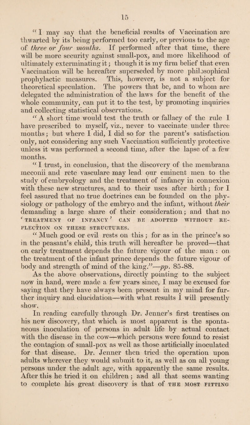 u 1 may say that the beneficial results of Vaccination are thwarted by its being performed too early, or previous to the age of three or four months. If performed after that time, there will be more security against small-pox, and more likelihood of ultimately exterminating it; though it is my firm belief that even Vaccination will be hereafter superseded by more philosophical prophylactic measures. This, however, is not a subject for theoretical speculation. The powers that be, and to whom are delegated the administration of the laws for the benefit of the whole community, can put it to the test, by promoting inquiries and collecting statistical observations. “ A short time would test the truth or fallacy of the rule I have prescribed to myself, viz., never to vaccinate under three months; but where I did, I did so for the parents satisfaction only, not considering any such Vaccination sufficiently protective unless it was performed a second time, after the lapse of a few months. ce I trust, in conclusion, that the discovery of the membrana meconii and rete vasculare may lead our eminent men to the study of embryology and the treatment of infancy in connexion with these new structures, and to their uses after birth; for I feel assured that no true doctrines can be founded on the phy¬ siology or pathology of the embryo and the infant, without their demanding a large share of their consideration; and that no f TREATMENT OF INFANCY ’ CAN BE ADOPTED WITHOUT RE¬ FLECTION ON THESE STRUCTURES. “ Much good or evil rests on this; for as in the prince’s so in the peasant’s child, this truth will hereafter be proved—that on early treatment depends the future vigour of the man : on the treatment of the infant prince depends the future vigour of body and strength of mind of the king.”—pp. 85-88. As the above observations, directly pointing to the subject now in hand, were made a few years since, I may be excused for saying that they have always been present in my mind for fur¬ ther inquiry and elucidation—with what results I will presently show. In reading carefully through Dr. Jenner’s first treatises on his new discovery, that which is most apparent is the sponta¬ neous inoculation of persons in adult life by actual contact with the disease in the cow—-which persons wTere found to resist the contagion of small-pox as wrell as those artificially inoculated for that disease. Dr. Jenner then tried the operation upon adults wherever they would submit to it, as well as on all young persons under the adult age, with apparently the same results. After this he tried it on children; and all that seems wanting to complete his great discovery is that of the most fitting