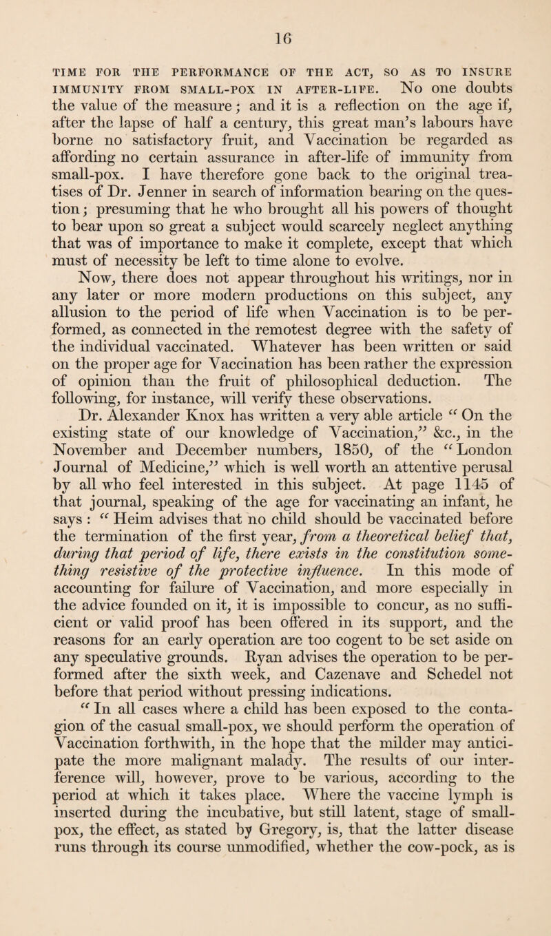 TIME FOR THE PERFORMANCE OF THE ACT, SO AS TO INSURE IMMUNITY FROM SMALL-POX IN AFTER-LIFE. No One doubts the value of the measure; and it is a reflection on the age if, after the lapse of half a century, this great man;s labours have borne no satisfactory fruit, and Vaccination be regarded as affording no certain assurance in after-life of immunity from small-pox. I have therefore gone back to the original trea¬ tises of Dr. Jenner in search of information bearing on the ques¬ tion ; presuming that he who brought all his powers of thought to bear upon so great a subject would scarcely neglect anything that was of importance to make it complete, except that which must of necessity be left to time alone to evolve. Now, there does not appear throughout his writings, nor in any later or more modern productions on this subject, any allusion to the period of life when Vaccination is to be per¬ formed, as connected in the remotest degree with the safety of the individual vaccinated. Whatever has been written or said on the proper age for Vaccination has been rather the expression of opinion than the fruit of philosophical deduction. The following, for instance, will verify these observations. Dr. Alexander Knox has written a very able article “ On the existing state of our knowledge of Vaccination,” &c., in the November and December numbers, 1850, of the “ London Journal of Medicine,” which is well worth an attentive perusal by all who feel interested in this subject. At page 1145 of that journal, speaking of the age for vaccinating an infant, he says : <c Heim advises that no child should be vaccinated before the termination of the first year, from a theoretical belief that, during that period of life, there exists in the constitution some¬ thing resistive of the protective influence. In this mode of accounting for failure of Vaccination, and more especially in the advice founded on it, it is impossible to concur, as no suffi¬ cient or valid proof has been offered in its support, and the reasons for an early operation are too cogent to be set aside on any speculative grounds. Ryan advises the operation to be per¬ formed after the sixth week, and Cazenave and Schedel not before that period without pressing indications. “ In all cases where a child has been exposed to the conta¬ gion of the casual small-pox, we should perform the operation of Vaccination forthwith, in the hope that the milder may antici¬ pate the more malignant malady. The results of our inter¬ ference will, however, prove to be various, according to the period at which it takes place. Where the vaccine lymph is inserted during the incubative, but still latent, stage of small¬ pox, the effect, as stated by Gregory, is, that the latter disease runs through its course unmodified, whether the cow-pock, as is
