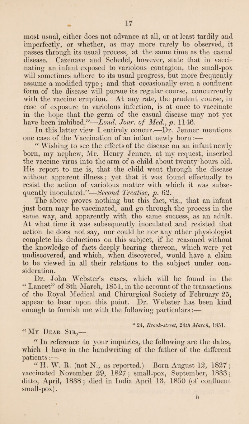 most usual, either does not advance at all, or at least tardily and imperfectly, or whether, as may more rarely he observed, it passes through its usual process, at the same time as the casual disease. Cazenave and Schedel, however, state that in vacci¬ nating an infant exposed to variolous contagion, the small-pox will sometimes adhere to its usual progress, but more frequently assume a modified type ; and that occasionally even a confluent form of the disease will pursue its regular course, concurrently with the vaccine eruption. At any rate, the prudent course, in case of exposure to variolous infection, is at once to vaccinate in the hope that the germ of the casual disease may not yet have been imbibed.”—Lond. Jour, of Med., p. 1146. In this latter view I entirely concur.—Dr. Jenner mentions one case of the Yaccination of an infant newly born :— “ Wishing to see the effects of the disease on an infant newly born, my nephew, Mr. Henry Jenner, at my request, inserted the vaccine virus into the arm of a child about twenty hours old. His report to me is, that the child went through the disease without apparent illness; yet that it was found effectually to resist the action of variolous matter with which it was subse¬ quently inoculated.”—Second Treatise, p. 62. The above proves nothing but this fact, viz., that an infant just born may be vaccinated, and go through the process in the same way, and apparently with the same success, as an adult. At what time it was subsequently inoculated and resisted that action he does not say, nor could he nor any other physiologist complete his deductions on this subject, if he reasoned without the knowledge of facts deeply bearing thereon, which were yet undiscovered, and which, when discovered, would have a claim to be viewed in all their relations to the subject under con¬ sideration. Dr. John Webster’s cases, which will be found in the “ Lancet” of 8th March, 1851, in the account of the transactions of the Royal Medical and Chirurgical Society of February 25, appear to bear upon this point. Dr. Webster has been kind enough to furnish me with the following particulars:— “ 24, Brook-street, 24th March, 1851. “My Dear Sir,— “ In reference to your inquiries, the following are the dates, which I have in the handwriting of the father of the different patients:— “H. W. R. (not N., as reported.) Born August 12, 1827 ; vaccinated November 29, 1827; small-pox, September, 1833; ditto, April, 1838; died in India April 13, 1850 (of confluent small-pox). 45