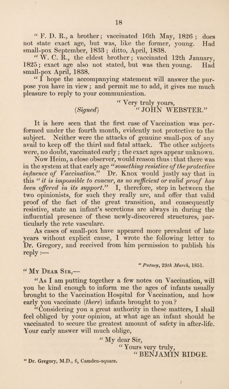 “ F. D. R., a brother; vaccinated 16th May, 1826 ; does not state exact age, but was, like the former, young. Had small-pox September, 1833; ditto, April, 1838. “ W. C. R., the eldest brother; vaccinated 12th January, 1825; exact age also not stated, but was then young. Had small-pox April, 1838. “ I hope the accompanying statement will answer the pur¬ pose you have in view; and permit me to add, it gives me much pleasure to reply to your communication. “ Very truly yours, {Signed) “ JOHN WEBSTER.” It is here seen that the first case of Vaccination was per¬ formed under the fourth month, evidently not protective to the subject. Neither were the attacks of genuine small-pox of any avail to keep off the third and fatal attack. The other subjects were, no doubt, vaccinated early; the exact ages appear unknown. Now Heim, a close observer, would reason thus : that there was in the system at that early age “something resistive of the protective influence of Vaccination.” Dr. Knox would justly say that in this “ it is impossible to concur, as no sufficient or valid proof has been offered in its support.” I, therefore, step in between the two opinionists, for such they really are, and offer that valid proof of the fact of the great transition, and consequently resistive, state an infant’s secretions are always in during the influential presence of these newly-discovered structures, par¬ ticularly the rete vasculare. As cases of small-pox have appeared more prevalent of late years without explicit cause, I wrote the following letter to Dr. Gregory, and received from him permission to publish his reply:— “Putney, 29th March, 1851. “ My Dear Sir,— “As I am putting together a few notes on Vaccination, will you be kind enough to inform me the ages of infants usually brought to the Vaccination Hospital for Vaccination, and how early you vaccinate {there) infants brought to you ? “Considering you a great authority in these matters, I shall feel obliged by your opinion, at what age an infant should be vaccinated to secure the greatest amount of safety in after-life. Your early answer will much oblige, “ My dear Sir, “Yours very truly, “BENJAMIN RIDGE. ** Dr. Gregory, M.D., 6, Camden-square. /