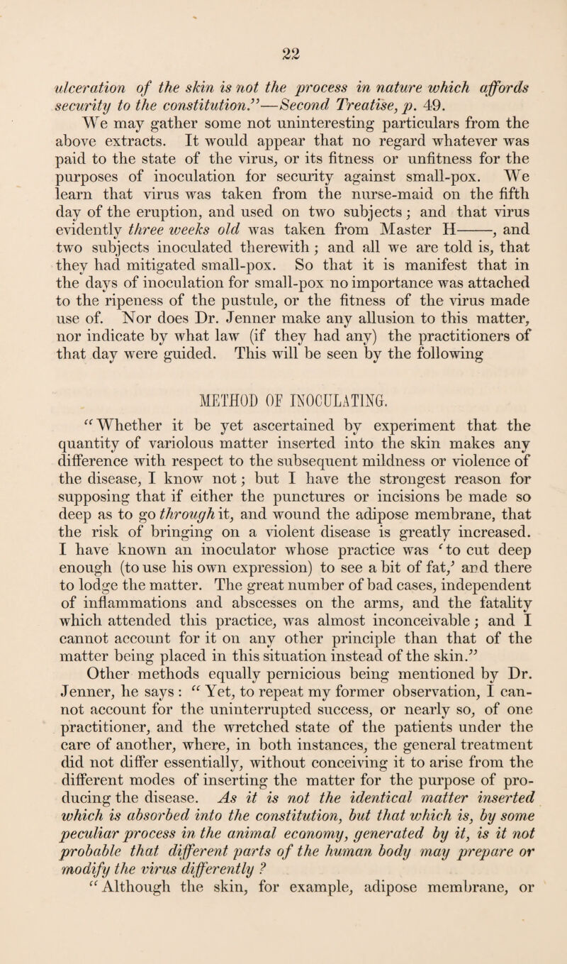ulceration of the skin is not the process in nature which affords security to the constitution ”—Second Treatise, p. 49. We may gather some not uninteresting particulars from the above extracts. It would appear that no regard whatever was paid to the state of the virus, or its fitness or unfitness for the purposes of inoculation for security against small-pox. We learn that virus was taken from the nurse-maid on the fifth day of the eruption, and used on two subjects; and that virus evidently three weeks old was taken from Master H-, and two subjects inoculated therewith; and all we are told is, that they had mitigated small-pox. So that it is manifest that in the days of inoculation for small-pox no importance was attached to the ripeness of the pustule, or the fitness of the virus made use of. Nor does Dr. Jenner make any allusion to this matter, nor indicate by what law (if they had any) the practitioners of that day were guided. This will be seen by the following METHOD OE INOCULATING. “ Whether it be yet ascertained by experiment that the quantity of variolous matter inserted into the skin makes any difference with respect to the subsequent mildness or violence of the disease, I know not; but I have the strongest reason for supposing that if either the punctures or incisions be made so deep as to go through it, and wound the adipose membrane, that the risk of bringing on a violent disease is greatly increased. I have known an inoculator whose practice was ‘to cut deep enough (to use his own expression) to see a bit of fat/ and there to lodge the matter. The great number of bad cases, independent of inflammations and abscesses on the arms, and the fatality which attended this practice, was almost inconceivable; and I cannot account for it on any other principle than that of the matter being placed in this situation instead of the skin.” Other methods equally pernicious being mentioned by Dr. Jenner, he says : “ Yet, to repeat my former observation, I can¬ not account for the uninterrupted success, or nearly so, of one practitioner, and the wretched state of the patients under the care of another, where, in both instances, the general treatment did not differ essentially, without conceiving it to arise from the different modes of inserting the matter for the purpose of pro¬ ducing the disease. As it is not the identical matter inserted which is absorbed into the constitution, but that which is, by some peculiar process in the animal economy, generated by it, is it not probable that different parts of the human body may prepare or modify the virus differently ? “ Although the skin, for example, adipose membrane, or