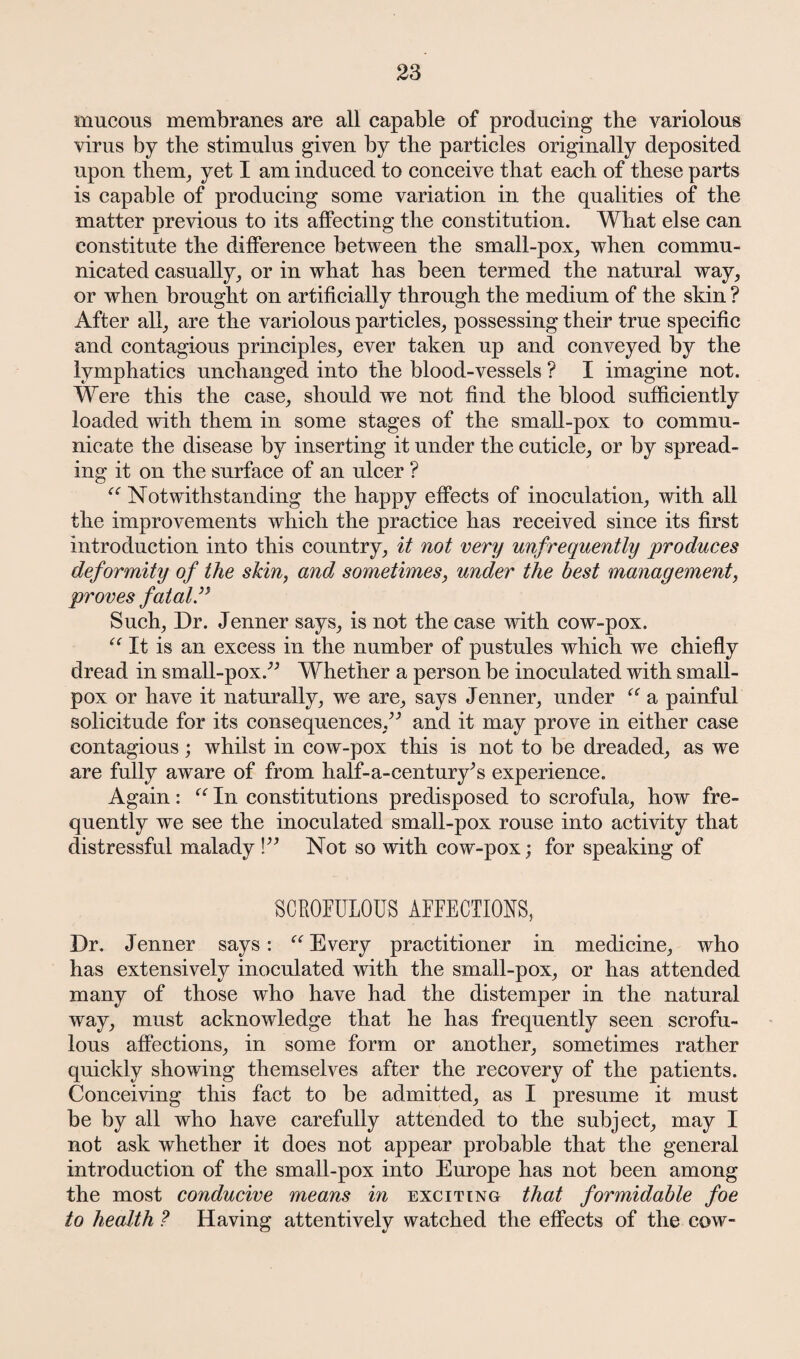 mucous membranes are all capable of producing the variolous virus by the stimulus given by the particles originally deposited upon them, yet I am induced to conceive that each of these parts is capable of producing some variation in the qualities of the matter previous to its affecting the constitution. What else can constitute the difference between the small-pox, when commu¬ nicated casually, or in what has been termed the natural way, or when brought on artificially through the medium of the skin ? After all, are the variolous particles, possessing their true specific and contagious principles, ever taken up and conveyed by the lymphatics unchanged into the blood-vessels ? I imagine not. Were this the case, should we not find the blood sufficiently loaded with them in some stages of the small-pox to commu¬ nicate the disease by inserting it under the cuticle, or by spread¬ ing it on the surface of an ulcer ? c: Notwithstanding the happy effects of inoculation, with all the improvements which the practice has received since its first introduction into this country, it not very unfrequently produces deformity of the skin, and sometimes, under the best management, proves fatal ” Such, Dr. Jenner says, is not the case with cow-pox. It is an excess in the number of pustules which we chiefly dread in small-pox.” Whether a person be inoculated with small¬ pox or have it naturally, we are, says Jenner, under “ a painful solicitude for its consequences,” and it may prove in either case contagious; whilst in cow-pox this is not to be dreaded, as we are fully aware of from half-a-century^s experience. Again: “ In constitutions predisposed to scrofula, how fre¬ quently we see the inoculated small-pox rouse into activity that distressful malady !” Not so with cow-pox; for speaking of SCROFULOUS AFFECTIONS, Dr. Jenner says: “ Every practitioner in medicine, who has extensively inoculated with the small-pox, or has attended many of those who have had the distemper in the natural way, must acknowledge that he has frequently seen scrofu¬ lous affections, in some form or another, sometimes rather quickly showing themselves after the recovery of the patients. Conceiving this fact to be admitted, as I presume it must be by all who have carefully attended to the subject, may I not ask whether it does not appear probable that the general introduction of the small-pox into Europe has not been among the most conducive means in exciting that formidable foe to health ? Having attentively watched the effects of the cow-