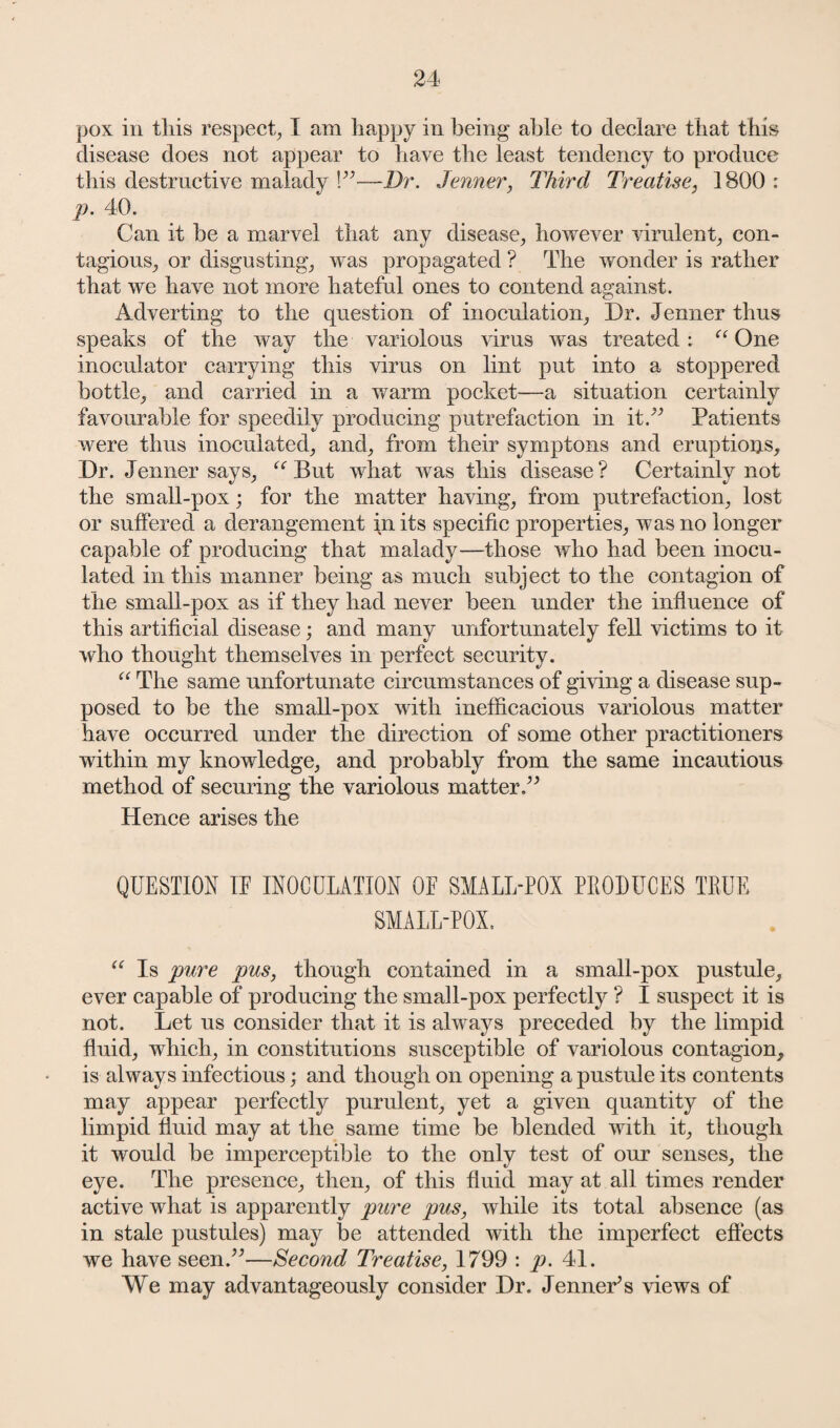 pox in this respect, I am happy in being able to declare that this disease does not appear to have the least tendency to produce this destructive malady !”—Dr. Jenner, Third Treatise, 1800 : p. 40. Can it he a marvel that any disease, however virulent, con¬ tagious, or disgusting, was propagated ? The wonder is rather that we have not more hateful ones to contend against. Adverting to the question of inoculation. Dr. Jenner thus speaks of the way the variolous virus was treated: “ One inoculator carrying this virus on lint put into a stoppered bottle, and carried in a warm pocket—a situation certainly favourable for speedily producing putrefaction in it A Patients were thus inoculated, and, from their symptons and eruptions. Dr. Jenner says, “ But what was this disease? Certainly not the small-pox; for the matter having, from putrefaction, lost or suffered a derangement in its specific properties, was no longer capable of producing that malady—those who had been inocu¬ lated in this manner being as much subject to the contagion of the small-pox as if they had never been under the influence of this artificial disease; and many unfortunately fell victims to it who thought themselves in perfect security. “ The same unfortunate circumstances of giving a disease sup¬ posed to be the small-pox with inefficacious variolous matter have occurred under the direction of some other practitioners within my knowledge, and probably from the same incautious method of securing the variolous matter.” Hence arises the QUESTION IF INOCULATION OF SMALL-POX PRODUCES TRUE SMALL-POX. “ Is pure pus, though contained in a small-pox pustule, ever capable of producing the small-pox perfectly ? I suspect it is not. Let us consider that it is always preceded by the limpid fluid, which, in constitutions susceptible of variolous contagion, is always infectious; and though on opening a pustule its contents may appear perfectly purulent, yet a given quantity of the limpid fluid may at the same time be blended with it, though it would be imperceptible to the only test of our senses, the eye. The presence, then, of this fluid may at all times render active what is apparently pure pus, while its total absence (as in stale pustules) may be attended with the imperfect effects we have seen.”—Second Treatise, 1799 : p. 41. XYe may advantageously consider Dr. Jennets views of