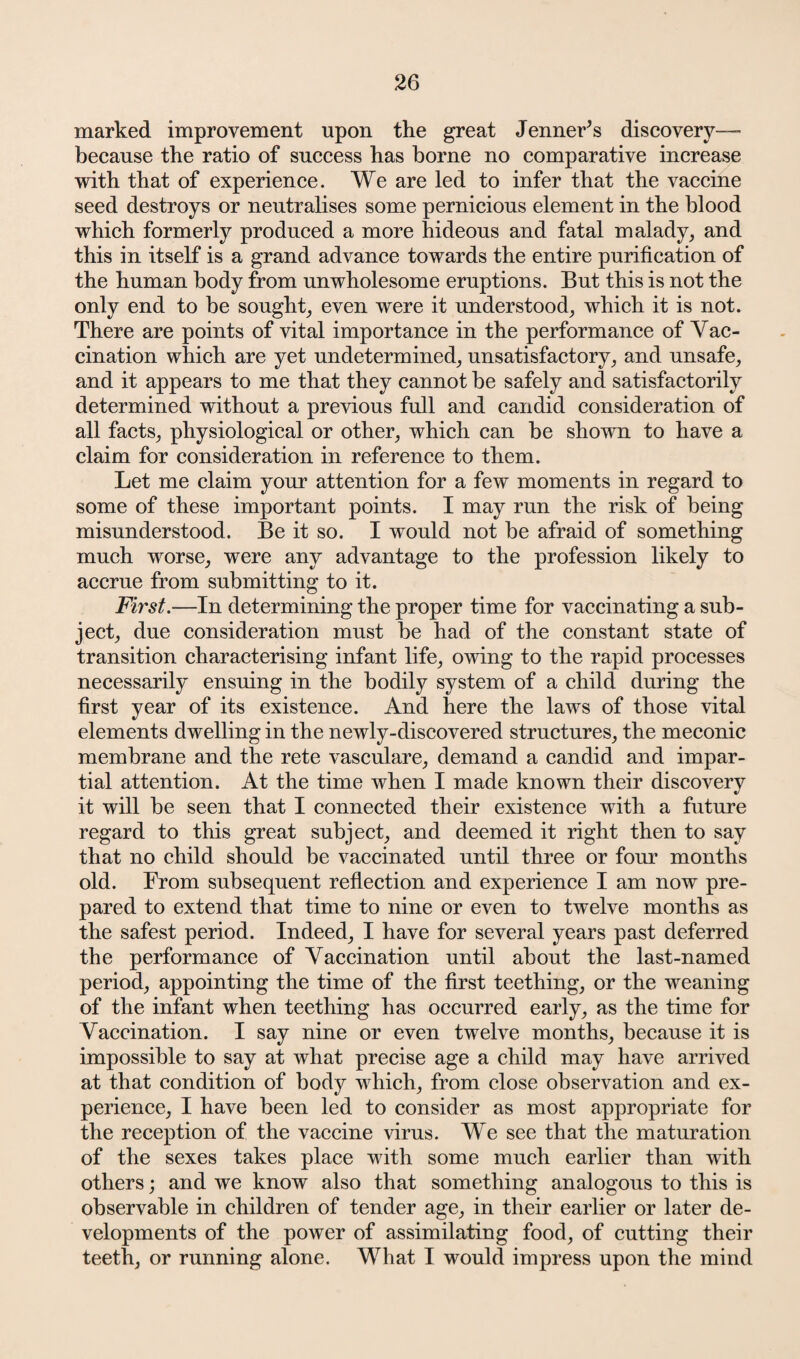 marked improvement upon the great JenneFs discovery— because the ratio of success has borne no comparative increase with that of experience. We are led to infer that the vaccine seed destroys or neutralises some pernicious element in the blood which formerly produced a more hideous and fatal malady, and this in itself is a grand advance towards the entire purification of the human body from unwholesome eruptions. But this is not the only end to be sought, even were it understood, which it is not. There are points of vital importance in the performance of Vac¬ cination which are yet undetermined, unsatisfactory, and unsafe, and it appears to me that they cannot be safely and satisfactorily determined without a previous full and candid consideration of all facts, physiological or other, which can be shown to have a claim for consideration in reference to them. Let me claim your attention for a few moments in regard to some of these important points. I may run the risk of being misunderstood. Be it so. I would not be afraid of something much worse, were any advantage to the profession likely to accrue from submitting to it. First.—In determining the proper time for vaccinating a sub¬ ject, due consideration must be had of the constant state of transition characterising infant life, owing to the rapid processes necessarily ensuing in the bodily system of a child during the first year of its existence. And here the laws of those vital elements dwelling in the newly-discovered structures, the meconic membrane and the rete vasculare, demand a candid and impar¬ tial attention. At the time when I made known their discovery it will be seen that I connected their existence with a future regard to this great subject, and deemed it right then to say that no child should be vaccinated until three or four months old. From subsequent reflection and experience I am now pre¬ pared to extend that time to nine or even to twelve months as the safest period. Indeed, I have for several years past deferred the performance of Vaccination until about the last-named period, appointing the time of the first teething, or the weaning of the infant when teething has occurred early, as the time for Vaccination. I say nine or even twelve months, because it is impossible to say at what precise age a child may have arrived at that condition of body which, from close observation and ex¬ perience, I have been led to consider as most appropriate for the reception of the vaccine virus. We see that the maturation of the sexes takes place with some much earlier than with others; and we know also that something analogous to this is observable in children of tender age, in their earlier or later de¬ velopments of the power of assimilating food, of cutting their teeth, or running alone. What I would impress upon the mind