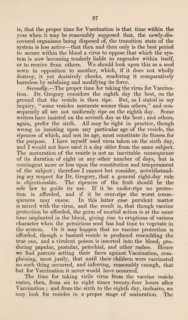 is, that the proper time for Vaccination is that time within the year when it may be reasonably supposed that, the newly-dis¬ covered organisms being disposed of, the transition state of the system is less active—that then and then only is the best period to secure within the blood a virus to oppose that which the sys¬ tem is now becoming tenderly liable to engender within itself, or to receive from others. We should look upon this as a seed sown in opposition to another, which, if it does not wholly destroy, it yet decisively checks, rendering it comparatively harmless by subduing and modifying its force. Secondly.—The proper time for taking the virus for Vaccina¬ tion. Dr. Gregory considers the eighth day the best, on the ground that the vesicle is then ripe. But, as I stated in my inquiry, “ some vesicles maturate sooner than others,” and con¬ sequently all are not uniformly ripe on the eighth day. Some writers have insisted on the seventh day as the best; and others, again, prefer the sixth. All may be right in practice, though wrong in insisting upon any particular age of the vesicle, the ripeness of which, and not its age, must constitute its fitness for the purpose. I have myself used virus taken on the sixth day, and I would not have used it a day older from the same subject. The maturation of the vesicle is not an inevitable consequence of its duration of eight or any other number of days, but is contingent more or less upon the constitution and temperament of the subject; therefore I cannot but consider, notwithstand¬ ing my respect for Dr. Gregory, that a general eight-day rule is objectionable. The ripeness of the fruit should be the sole law to guide its use. If it be under-ripe no protec¬ tion is afforded, and if it be over-ripe the worst conse¬ quences may ensue. In this latter case purulent matter is mixed with the virus, and the result is, that though vaccine protection be afforded, the germ of morbid action is at the same time implanted in the blood, giving rise to eruptions of various character when the pernicious seed has had time to vegetate in the system. Or it may happen that no vaccine protection is afforded, though a bastard vesicle is produced resembling the true one, and a virulent poison is inserted into the blood, pro¬ ducing papular, pustular, petechial, and other rashes. Hence we find parents setting their faces against Vaccination, com¬ plaining, most justly, that until their children were vaccinated no such thing occurred, and inferring, reasonably enough, that but for Vaccination it never would have occurred. The time for taking virile virus from the vaccine vesicle varies, then, from six to eight times twenty-four hours after Vaccination; and from the sixth to the eighth day, inclusive, we may look for vesicles in a proper stage of maturation. The