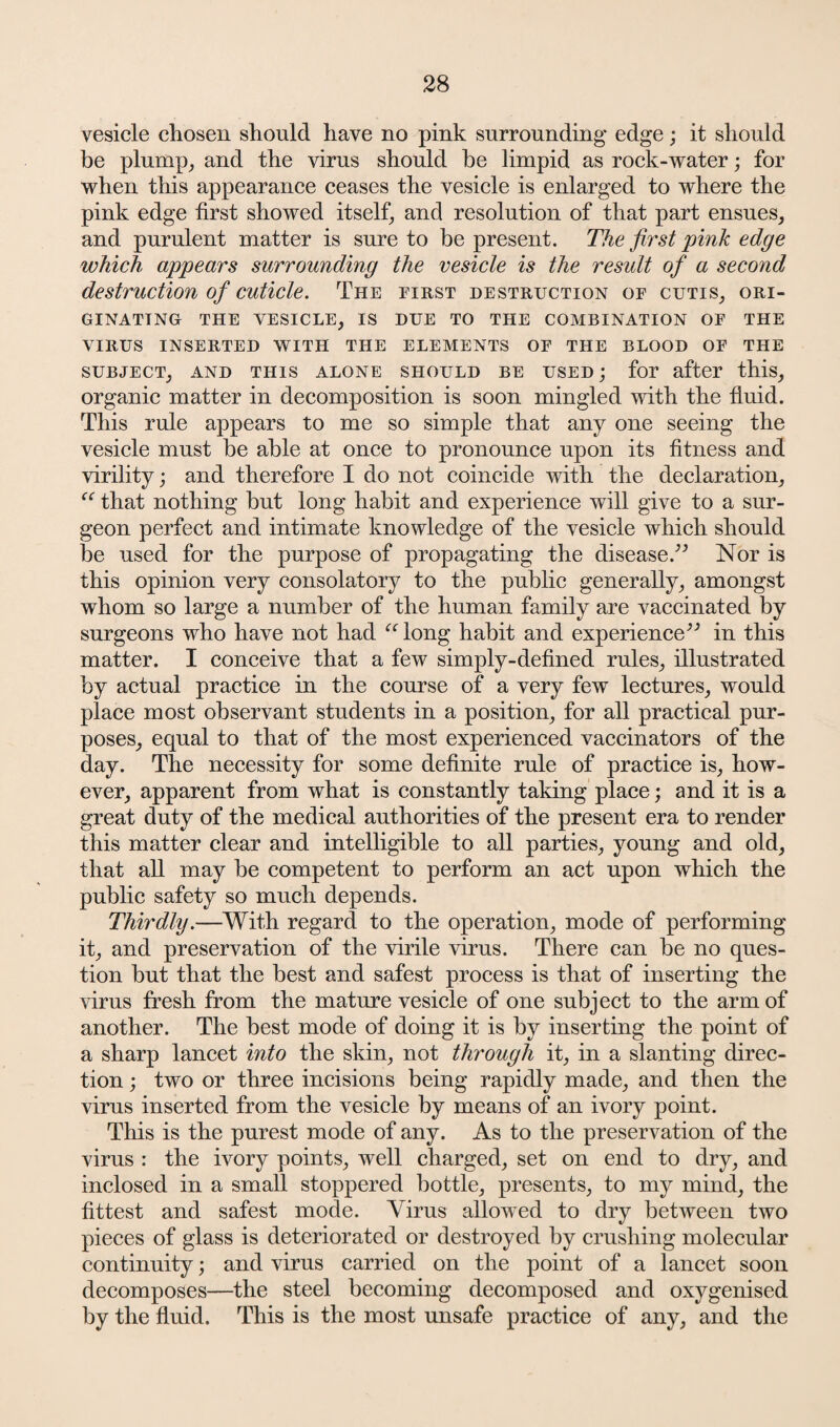 vesicle chosen should have no pink surrounding edge; it should be plump, and the virus should he limpid as rock-water; for when this appearance ceases the vesicle is enlarged to where the pink edge first showed itself, and resolution of that part ensues, and purulent matter is sure to be present. The first pink edge which appears surrounding the vesicle is the result of a second destruction of cuticle. The first destruction of cutis, ori¬ ginating THE VESICLE, IS DUE TO THE COMBINATION OF THE VIRUS INSERTED WITH THE ELEMENTS OF THE BLOOD OF THE SUBJECT, AND THIS ALONE SHOULD BE USED j for after this, organic matter in decomposition is soon mingled with the fluid. This rule appears to me so simple that any one seeing the vesicle must be able at once to pronounce upon its fitness and virility; and therefore I do not coincide with the declaration, “ that nothing but long habit and experience will give to a sur¬ geon perfect and intimate knowledge of the vesicle which should be used for the purpose of propagating the disease.” Nor is this opinion very consolatory to the public generally, amongst whom so large a number of the human family are vaccinated by surgeons who have not had “ long habit and experience” in this matter. I conceive that a few simply-defined rules, illustrated by actual practice in the course of a very few lectures, would place most observant students in a position, for all practical pur¬ poses, equal to that of the most experienced vaccinators of the day. The necessity for some definite rule of practice is, how¬ ever, apparent from what is constantly taking place; and it is a great duty of the medical authorities of the present era to render this matter clear and intelligible to all parties, young and old, that all may be competent to perform an act upon which the public safety so much depends. Thirdly.—With regard to the operation, mode of performing it, and preservation of the virile virus. There can be no ques¬ tion but that the best and safest process is that of inserting the virus fresh from the mature vesicle of one subject to the arm of another. The best mode of doing it is by inserting the point of a sharp lancet into the skin, not through it, in a slanting direc¬ tion ; two or three incisions being rapidly made, and then the virus inserted from the vesicle by means of an ivory point. This is the purest mode of any. As to the preservation of the virus : the ivory points, well charged, set on end to dry, and inclosed in a small stoppered bottle, presents, to my mind, the fittest and safest mode. Virus allowed to dry between two pieces of glass is deteriorated or destroyed by crushing molecular continuity; and virus carried on the point of a lancet soon decomposes—the steel becoming decomposed and oxygenised by the fluid. This is the most unsafe practice of any, and the