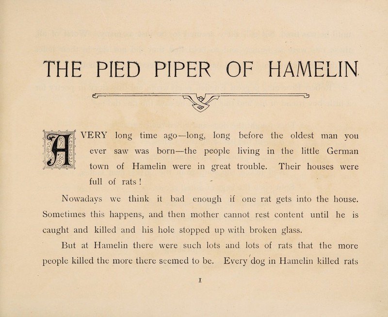 THE PIED PIPER OF HAMELIN. n n o ^ . , VERY long time ago—long, long before the oldest man you ever saw was born—the people living in the little German town of Hamelin were in great trouble. Their houses were full of rats ! Nowadays we think it bad enough if one rat gets into the house. Sometimes this happens, and then mother cannot rest content until he is caught and killed and his hole stopped up with broken glass. But at Hamelin there were such lots and lots of rats that the more people killed the more there seemed to be. Every dog in Hamelin killed rats