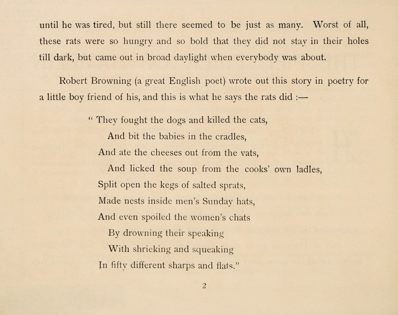until he was tired, but still there seemed to be just as many. Worst of all, these rats were so hungry and so bold that they did not stay in their holes till dark, but came out in broad daylight when everybody was about. Robert Browning (a great English poet) wrote out this story in poetry for a little boy friend of his, and this is what he says the rats did :— u They fought the dogs and killed the cats, And bit the babies in the cradles, And ate the cheeses out from the vats, And licked the soup from the cooks’ own ladles, Split open the kegs of salted sprats, Made nests inside men’s Sunday hats, And even spoiled the women’s chats By drowning their speaking With shrieking and squeaking In fifty different sharps and flats”