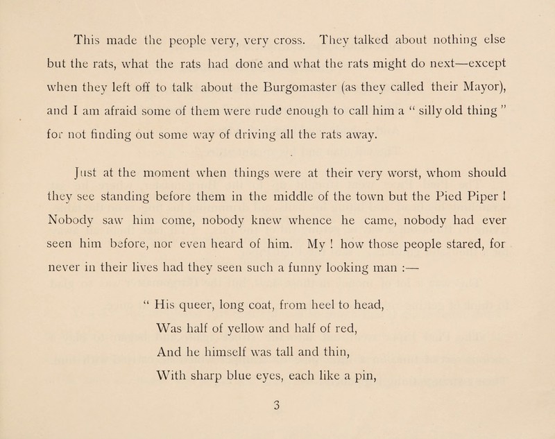 This made the people very, very cross. They talked about nothing else but the rats, what the rats had done and what the rats might do next—except when they left oh to talk about the Burgomaster (as they called their Mayor), and I am afraid some of them were rude enough to call him a “ silly old thing ” for not finding out some way of driving all the rats away. Just at the moment when things were at their very worst, whom should they see standing before them in the middle of the town but the Pied Piper I Nobody saw him come, nobody knew whence he came, nobody had ever seen him before, nor even heard of him. My ! how those people stared, for never in their lives had they seen such a funny looking man :— “ His queer, long coat, from heel to head, Was half of yellow and half of red, And he himself was tall and thin, With sharp blue eyes, each like a pin,