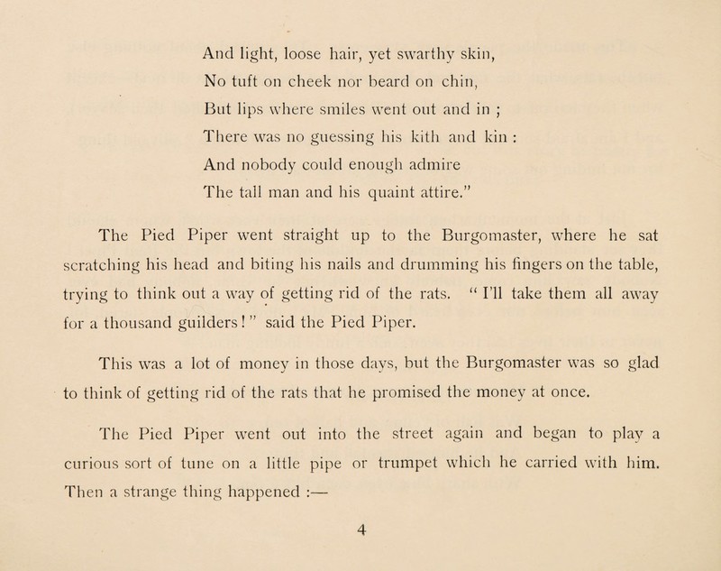 And light, loose hair, yet swarthy skin, No tuft on cheek nor beard on chin, But lips where smiles went out and in ; There was no guessing his kith and kin : And nobody could enough admire The tall man and his quaint attire.” The Pied Piper went straight up to the Burgomaster, where he sat scratching his head and biting his nails and drumming his fingers on the table, trying to think out a way of getting rid of the rats. “ I’ll take them all away for a thousand guilders! ” said the Pied Piper. This was a lot of money in those days, but the Burgomaster was so glad to think of getting rid of the rats that he promised the money at once. The Pied Piper went out into the street again and began to play a curious sort of tune on a little pipe or trumpet which he carried with him. Then a strange thing happened