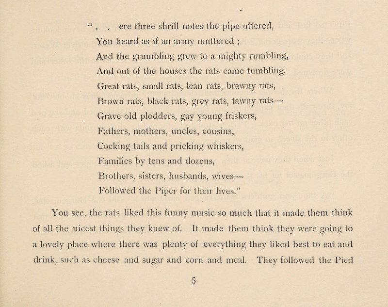 u . . ere three shrill notes the pipe uttered, You heard as if an army muttered ; And the grumbling grew to a mighty rumbling, And out of the houses the rats came tumbling. Great rats, small rats, lean rats, brawny rats, Brown rats, black rats, grey rats, tawny rats— Grave old plodders, gay young friskers, Fathers, mothers, uncles, cousins, Cocking tails and pricking whiskers, Families by tens and dozens, Brothers, sisters, husbands, wives— Followed the Piper for their lives.” You see, the rats liked this funny music so much that it made them think of all the nicest things they knew of. It made them think they were going to a lovely place where there was plenty of everything they liked best to eat and drink, such as cheese and sugar and corn and meal. They followed the Pied