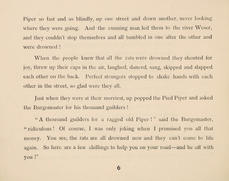 Piper so fast and so blindly, up one street and down another, never looking where they were going. And the cunning man led them to the river Weser, and they couldn’t stop themselves and all tumbled in one after the other and were drowned ! When the people knew that all the rats were drowned they shouted for joy, threw up their caps in the air, laughed, danced, sang, skipped and slapped each other on the back. Perfect strangers stopped to shake hands with each other in the street, so glad were they all. Just when they were at their merriest, up popped the Pied Piper and asked the Burgomaster for his thousand guilders ! “ A thousand guilders for a ragged old Piper ! ” said the Burgomaster, “ ridiculous ! Of course, I was only joking when I promised you all that t money. You see, the rats are all drowned now and they can't come to life again. So here are a few shillings to help you on your road—and be off with you !