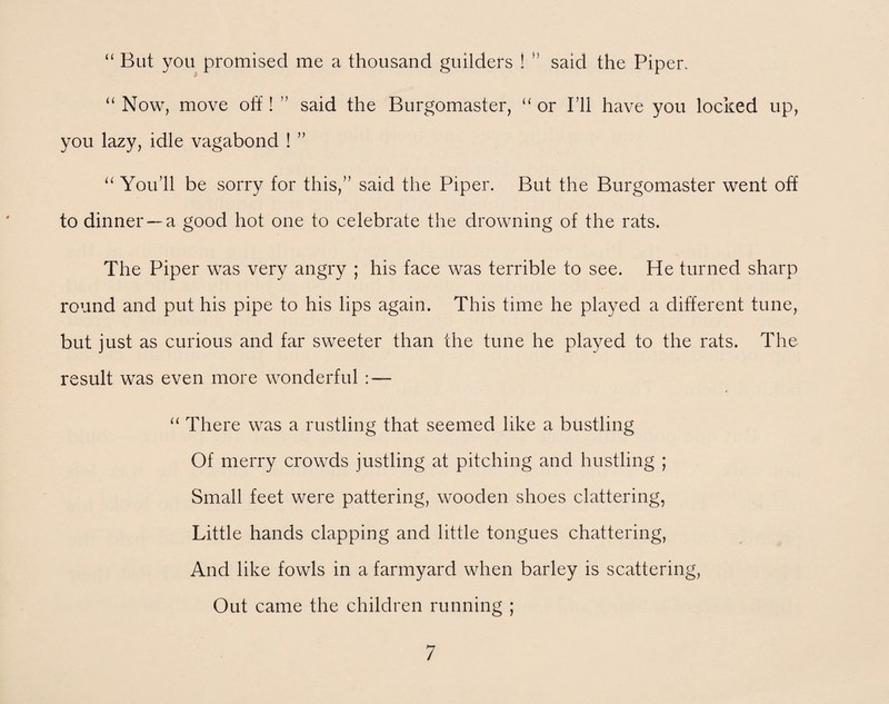 “ But you promised me a thousand guilders ! ” said the Piper. “ Now, move off! ” said the Burgomaster, “ or I’ll have you locked up, you lazy, idle vagabond ! ” “ You’ll be sorry for this,” said the Piper. But the Burgomaster went off to dinner —a good hot one to celebrate the drowning of the rats. The Piper was very angry ; his face was terrible to see. He turned sharp round and put his pipe to his lips again. This time he played a different tune, but just as curious and far sweeter than the tune he played to the rats. The result was even more wonderful : — “ There was a rustling that seemed like a bustling Of merry crowds justling at pitching and hustling ; Small feet were pattering, wooden shoes clattering, Little hands clapping and little tongues chattering, And like fowls in a farmyard when barley is scattering, Out came the children running ;