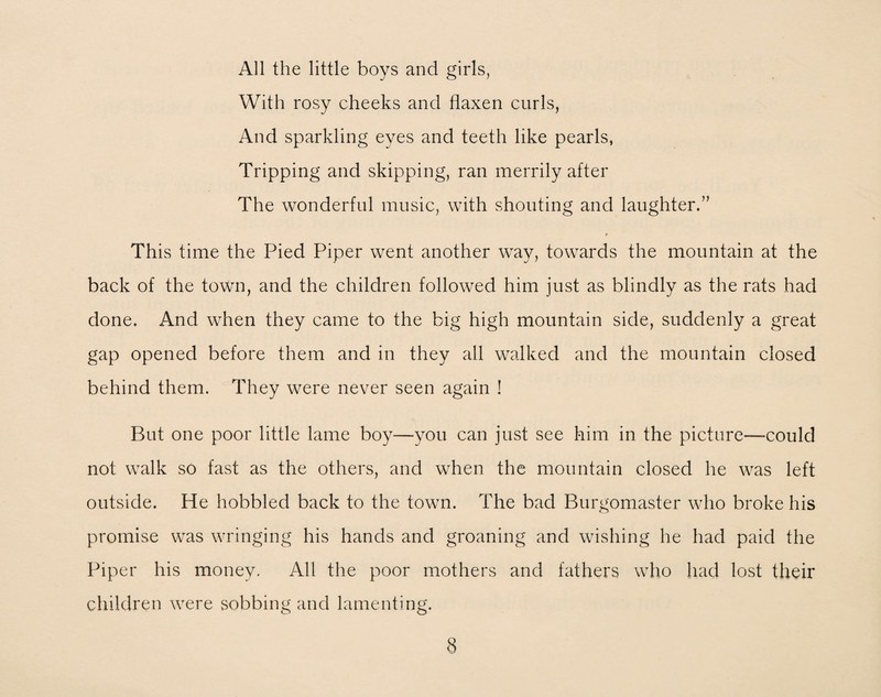 All the little boys and girls, With rosy cheeks and flaxen curls, And sparkling eyes and teeth like pearls, Tripping and skipping, ran merrily after The wonderful music, with shouting and laughter.” r This time the Pied Piper went another way, towards the mountain at the back of the town, and the children followed him just as blindly as the rats had done. And when they came to the big high mountain side, suddenly a great gap opened before them and in they all walked and the mountain closed behind them. They were never seen again ! But one poor little lame boy—you can just see him in the picture—could not walk so fast as the others, and when the mountain closed he was left outside. He hobbled back to the town. The bad Burgomaster who broke his promise was wringing his hands and groaning and wishing he had paid the Piper his money. All the poor mothers and fathers who had lost their children were sobbing and lamenting.