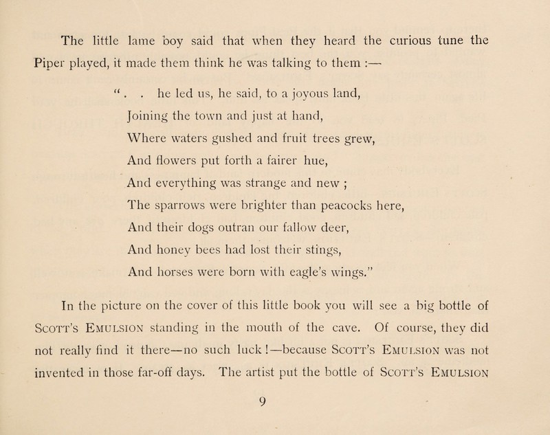 The little lame boy said that when they heard the curious tune the Piper played, it made them think he was talking to them ~ u . . he led us, he said, to a joyous land, Joining the town and just at hand, Where waters gushed and fruit trees grew, And flowers put forth a fairer hue, And everything was strange and new ; The sparrows were brighter than peacocks here, And their dogs outran our fallow deer, And honey bees had lost their stings, And horses were born with eagle’s wings.” In the picture on the cover of this little book you will see a big bottle of Scott’s Emulsion standing in the mouth of the cave. Of course, they did not really find it there—no such luck!—because Scott’s Emulsion was not invented in those far-off' days. The artist put the bottle of Scott’s Emulsion