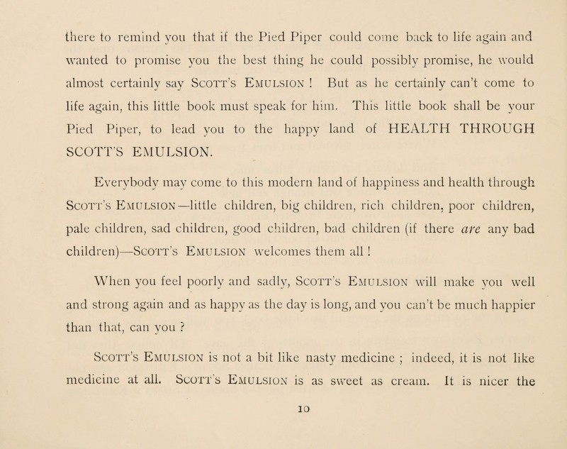 there to remind you that if the Pied Piper could come back to life again and wanted to promise you the best thing he could possibly promise, he would almost certainly say Scott’s Emulsion ! But as he certainly can’t come to life again, this little book must speak for him. This little book shall be your Pied Piper, to lead you to the happy land of HEALTH THROUGH SCOTT’S EMULSION. Everybody may come to this modern land of happiness and health through Scott’s Emulsion—little children, big children, rich children, poor children, pale children, sad children, good children, bad children (if there are any bad children)—Scott’s Emulsion welcomes them all! When you feel poorly and sadly, Scott’s Emulsion will make you well and strong again and as happy as the day is long, and you can’t be much happier than that, can you ? Scott’s Emulsion is not a bit like nasty medicine ; indeed, it is not like medicine at all. Scott’s Emulsion is as sweet as cream, it is nicer the io