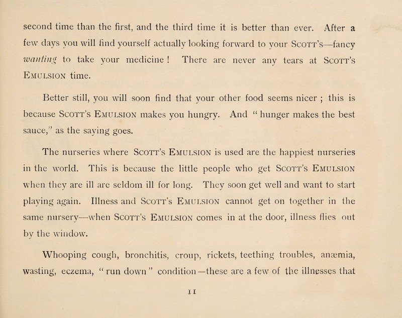 second time than the first, and the third time it is better than ever. After a few days you will find yourself actually looking forward to your Scott’s—fancy wanting to take your medicine ! There are never any tears at Scott’s Emulsion time. Better still, you will soon find that your other food seems nicer ; this is because Scott’s Emulsion makes you hungry. And “ hunger makes the best sauce,” as the saying goes. The nurseries where Scott’s Emulsion is used are the happiest nurseries in the world. This is because the little people who get Scott’s Emulsion when they are ill are seldom ill for long. They soon get well and want to start playing again. Illness and Scott’s Emulsion cannot get on together in the same nursery—when Scott’s Emulsion comes in at the door, illness flies out bv the window. J Whooping cough, bronchitis, croup, rickets, teething troubles, anaemia, wasting, eczema, “ run down” condition—these are a few of the illnesses that