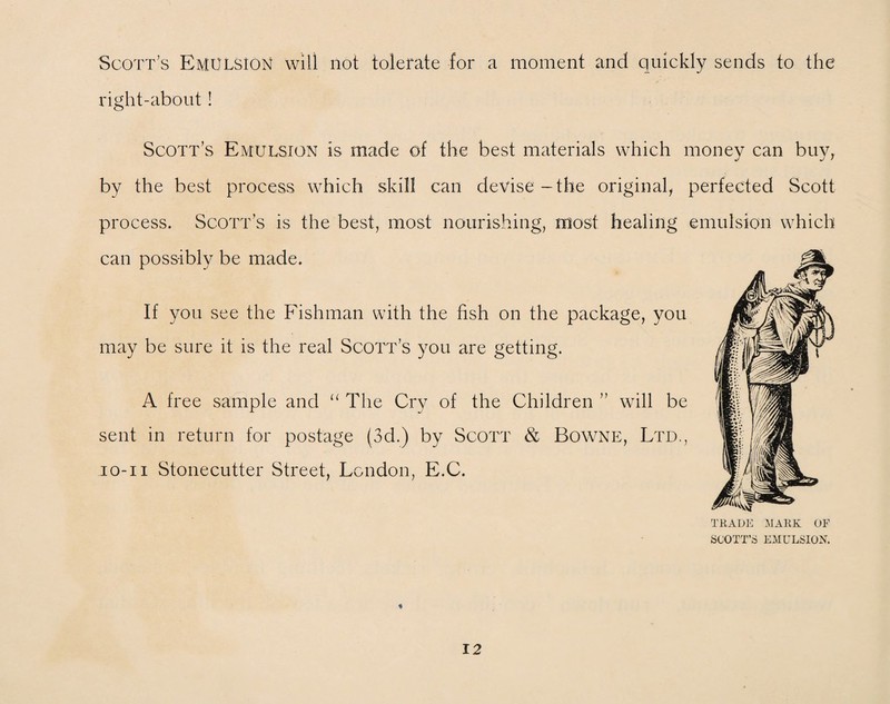 Scott’s Emulsion will not tolerate for a moment and quickly sends to the right-about ! Scott’s Emulsion is made of the best materials which money can buy, by the best process which skill can devise-the original, perfected Scott process. Scott’s is the best, most nourishing, most healing emulsion which can possibly be made. If you see the Fishman with the fish on the package, you may be sure it is the real Scott’s you are getting. A free sample and “ The Cry of the Children ” will be sent in return for postage (3d.) by Scott & Bowne, Ltd., io-ii Stonecutter Street, London, E.C. TRADE MARK OF SCOTT’S EMULSION. «