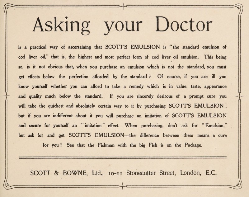 Asking your Doctor is a practical way of ascertaining that SCOTT’S EMULSION is “the standard emulsion of cod liver oil,” that is, the highest and most perfect form of cod liver oil emulsion. This being so, is it not obvious that, when you purchase an emulsion which is not the standard, you must get effects below the perfection afforded by the standard ? Of course, if you are ill you know yourself whether you can afford to take a remedy which is in value, taste, appearance and quality much below the standard. If you are sincerely desirous of a prompt cure you will take the quickest and absolutely certain way to it by purchasing SCOTT’S EMULSION ; but if you are indifferent about it you will purchase an imitation of SCOTT’S EMULSION and secure for yourself an “ imitation ” effect. When purchasing, don’t ask for “ Emulsion,” but ask for and get SCOTT’S EMULSION—the difference between them means a cure for you ! See that the Fishman with the big Fish is on the Package. SCOTT & BOWNE, Ltd., io-n Stonecutter Street, London, E.C.