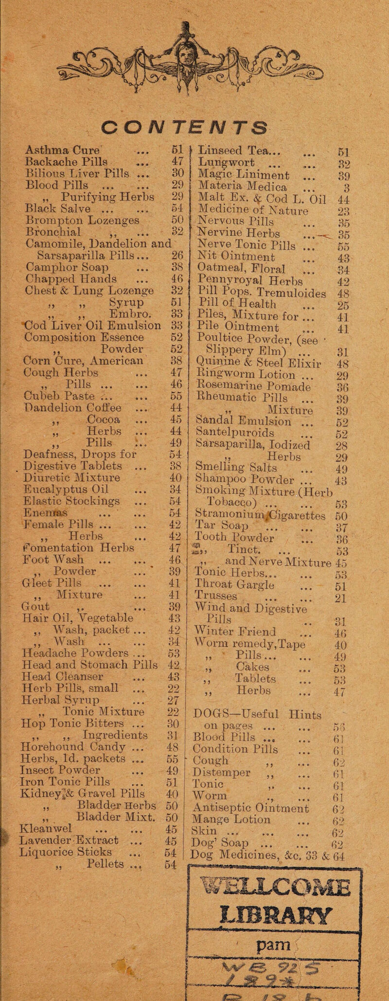 CON TEN TS Asthma Cure Backache Pills Bilious Liver Pills ... Blood Pills ... „ Purifying Herbs Black Salve ... Brompton Lozenges Bronchial ,, Camomile, Dandelion and 51 47 30 29 29 54 50 Sarsaparilla Pills... Camphor Soap Chapped Hands Chest & Lung Lozenge 99 „ Syrup ,, ,, Embro. Clod Liver Oil Emulsion Composition Essence ,, Powder Corn Cure, American 26 Cough Herbs „ Pills ... Cubeb Paste ... Dandelion Coffee ,, Cocoa ,, Herbs ,, Pills Deafness, Drops for Digestive Tablets 46 32 51 33 33 52 52 38 47 46 65 44 45 44 49 54 Diuretic Mixture Eucalyptus Oil Elastic Stockings Enemas ... Female Pills. ,, Herbs fomentation Herbs Foot Wash . ,, Powder ... Gleet Pills . ,, Mixture Gout Hair Oil. Vegetable ,, Wash, packet ... ,, W ash . Headache Powders ... Head and Stomach Pills Head Cleanser Herb Pills, small ... Herbal Syrup ,, Tonic Mixture Hop Tonic Bitters ... ,, ,, Ingredients Horehound Candy ... Herbs, Id. packets ... Insect Powder Iron Tonic Pills KidneyGravel Pills ,, Bladder Herbs ,, Bladder Mixt. Kleanwel . Lavender Extract ... Liquorice Sticks „ Pellets ... 40 34 54 54 42 42 47 46 39 41 41 39 43 42 34 53 42 43 22 27 22 30 31 48 55 49 51 40 50 50 45 45 54 54 | Linseed Tea. ‘ Lungwort ... Magic Liniment ... Materia Medica ... Malt Ex. £ Cod L. Oil Medicine of Nature Nervous Pills ' Nervine Herbs Nerve Tonic Pills ... Nit Ointment Oatmeal, Floral Pennyroyal Herbs Pul Pops. Tremuloides Pill of Health Piles, Mixture for ... Pile Ointment Poultice Powder, (see • Slippery Elm) ... Quinine & Steel Elixir Ringworm Lotion ... Rosemarine Pomade Rheumatic Pills ... ' it Mixture Sandal Emulsion ... Santelpuroids Sarsaparilla, Iodized tj Herbs Smelling Salts Shampoo Powder ... Smoking Mixture (Herb ( Tobacco). Stramoniu nqfCfigarettes Tar Soap . Tooth Powder Z, Tinct. ... r-tt ' and Nerve Mixture Tonic Herbs. Throat Gargle Trusses '. Wind and Digestive Pills Winter Friend Worm remedy,Tape »» Bills. „ Cakes ,, Tablets Herbs 51 32 39 3 44 23 35 35 55 43 34 42 48 25 41 41 31 48 29 36 39 39 52 52 28 29 49 43 o 5o 50 37 36 53 45 53 51 2.1 5 J 31 46 40 49 53 53 47 DOGS—Useful Hints on pages. Blood Pills. Condition Pills Cough ,, Distemper ,, Tonic Worm ., Antiseptic Ointment Mange Lotion Skin. Dog’ Soap . Dog Medicines, &c. 33 & DO 61 61 62 61 61 61 62 62 62 62 64 8