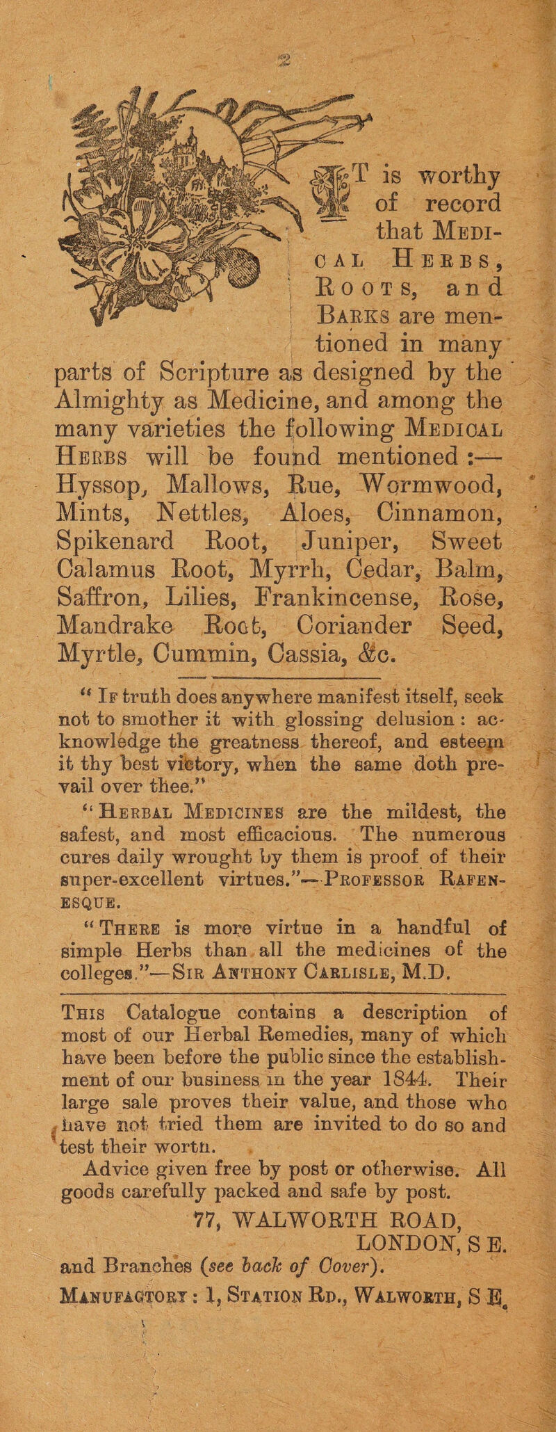S-T is worthy ; of record o a l Herbs, Roots, and Barks are men¬ tioned in many that Medi- parts of Scripture as designed by the ’ Almighty as Medicine, and among the many varieties the following Medical Herbs will be found mentioned :— Hyssop, Mallows, Rue, Wormwood, Mints, Nettles, Aloes, Cinnamon, Spikenard Root, Juniper, Sweet Calamus Root, Myrrh, Cedar, Balm, Saffron, Lilies, Frankincense, Rose, Mandrake Root, Coriander Seed, Myrtle, Cummin, Cassia, <8ic. c1 If truth does anywhere manifest itself, seek not to smother it with glossing delusion : ac¬ knowledge the greatness thereof, and esteepa it thy best victory, when the same doth pre¬ vail over thee.” “ Herbal Medicines are the mildest, the safest, and most efficacious. The numerous cures daily wrought by them is proof of their super-excellent virtues.”—Professor Rafen- ESQUE. “ There is more virtue in a handful of simple Herbs than all the medicines of the colleges,”—Sir Anthony Carlisle, M.D. This Catalogue contains a description of most of our Herbal Remedies, many of which have been before the public since the establish¬ ment of our business in the year 1844. Their large sale proves their value, and those who , have not tried them are invited to do so and test their wortn. Advice given free by post or otherwise. All goods carefully packed and safe by post. 77, WALWORTH ROAD, LONDON, S E. and Branches (see bach of Cover). Manufactory : X, Station Rd., Walworth, S
