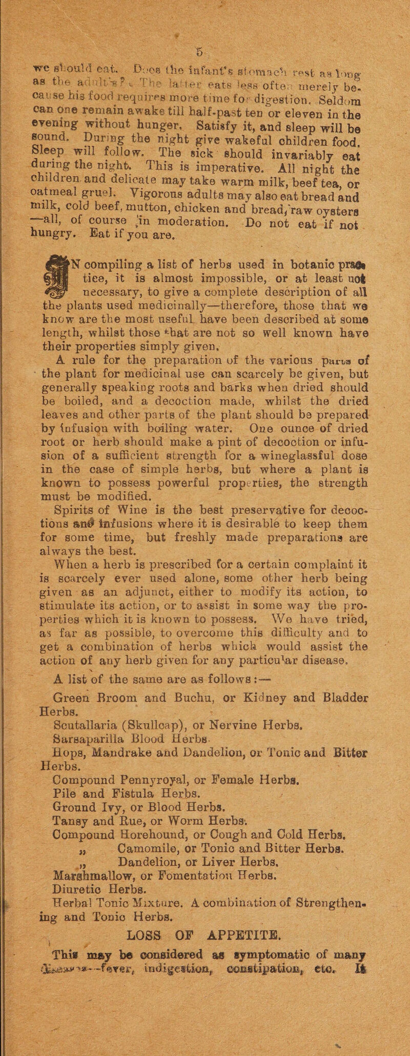 we shout d ©at. Boos tho infant’s stomach rest iek long as t'  ,a '  ' - ! ■••' 'alter eats >ess ofte; merely be¬ cause his food requires more tune fo digestion. Seldom can one remain awake till half.past ten or eleven in the evening without hunger. Satisfy it, and sleep will be sound. During the night give wakeful children food, bleep will follow. The siek should invariably eat dunng the night. This is imperative. All night the children and delicate may take warm milk, beef tea, or oatmeal gruel. Vigorous adults may also eat bread and milk, cold beef, mutton, chicken and bread/raw oysters “~all, of course an moderation. Do not eat if not hungry. Eat if you are. §N compiling a list of herbs used in botanic prafe ties, it is almost impossible, or at least uot necessary, to give a complete description of all the plants used medicinally—therefore, those that we know are the most useful have been described at some length, whilst those *ffiat are not so well known have their properties simply given. A rule for the preparation of the various par™* of the plant for medicinal use can scarcely be given, but generally speaking roots and barks when dried should be boiled, and a decoction made, whilst the dried leaves and other parts of the plant should be prepared by infusion with boiling water. One ounce of dried root or herb should make a pint of decoction or infu¬ sion of a sufficient strength for a wineglassful dose in the case of simple herbs, but where a plant is known to possess powerful properties, the strength must be modified. Spirits of Wine is the best preservative for decoc¬ tions an# infusions where it is desirable to keep them for some time, but freshly made preparations are always the best. When a herb is prescribed for a certain complaint it is scarcely ever used alone, some other herb being given as an adjunct, either to modify its action, to stimulate its action, or to assist in some way the pro¬ perties which it is known to possess. We have tried, as far as possible, to overcome this difficulty and to get a combination of hei’bs which would assist the action of any herb given for any particular disease. \ A list of the same are as follows: — Green Broom and Buchu, or Kidney and Bladder Herbs. Scutallaria (Skullcap), or Nervine Herbs. Sarsaparilla Blood Herbs. Hops, Mandrake and Dandelion, or Tonic and Bitter Herbs. Compound Pennyroyal, or Female Herbs. Pile and Fistula Herbs. Ground Ivy, or Blood Herbs. Tansy and Rue, or Worm Herbs. Compound Horehound, or Cough and Cold Herbs. „ Camomile, or Tonio and Bitter Herbs. „ Dandelion, or Liver Herbs, Marshmallow, or Fomentation Herbs. Diuretic Herbs. Herbal Tonic Mixture. A combination of Strengthen¬ ing and Tonio Herbs. LOSS OF APPETITE. This may be considered as symptomatic of many ferer, indigestion* constipation, etc. It