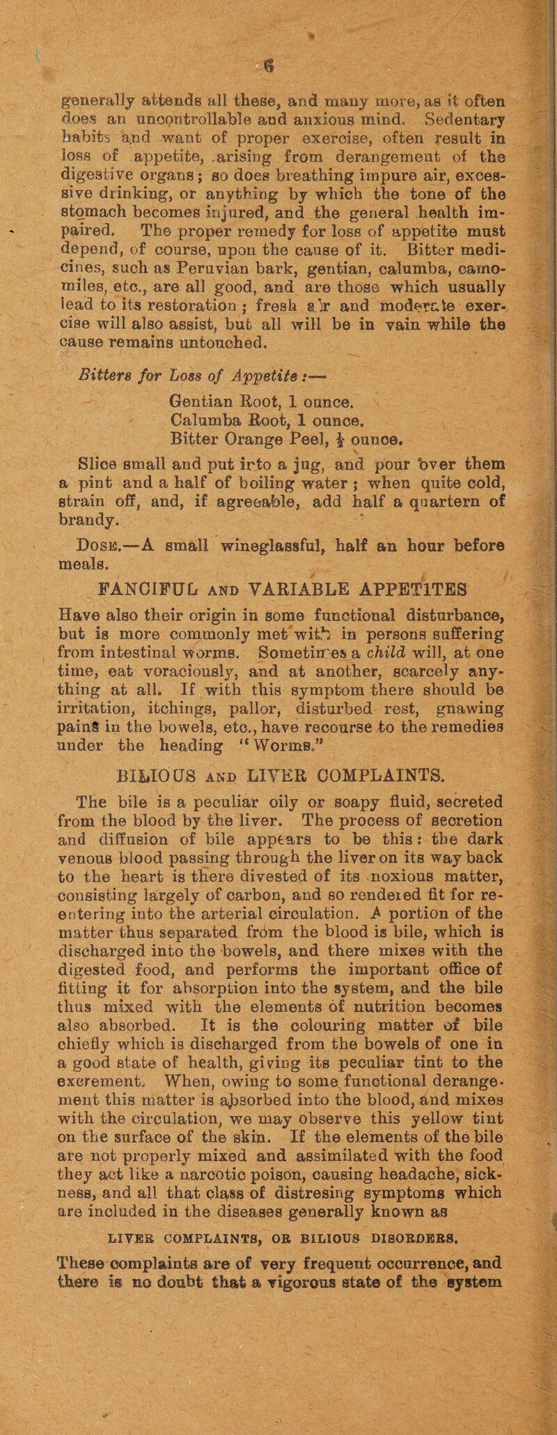 generally attends all these, and many more, as it often does an uncqntrollable and anxious mind. Sedentary habits a.nd want of proper exercise, often result in loss of appetite, ,arising from derangement of the digestive organs; so does breathing impure air, exces¬ sive drinking, or anything by which the tone of the stomach becomes injured, and the general health im¬ paired. The proper remedy for loss of appetite must depend, of course, upon the cause of it. Bitter medi¬ cines, such as Peruvian bark, gentian, calumba, camo¬ miles, etc., are all good, and are those which usually lead to its restoration ; fresh ajr and moderate exer¬ cise will also assist, but all will be in vain while the cause remains untouched. Bitters for Loss of Appetite :■— Gentian Hoot, 1 ounce. Calumba Root, 1 ounce. Bitter Orange Peel, £ ounce. Slice small and put irto a jug, and pour “over them a pint and a half of boiling water ; when quite cold, strain off, and, if agreeable, add half a quartern of brandy. Dose.—A small wineglassful, half an hour before meals. FANCIFUL and VARIABLE APPETITES Have also their origin in some functional disturbance, but is more commonly met wihb in persons suffering from intestinal worms. Sometimes a child will, at one time, eat voraciously, and at another, scarcely any¬ thing at all. If with this symptom there should be irritation, itchings, pallor, disturbed rest, gnawing painS in the bowels, etc., have recourse to the remedies under the heading “ Worms.” BILIOUS and LITER COMPLAINTS. The bile is a peculiar oily or soapy fluid, secreted from the blood by the liver. The process of secretion and diffusion of bile appears to be this: the dark venous blood passing through the liver on its way back to the heart is there divested of its noxious matter, consisting largely of carbon, and so rendered fit for re¬ entering into the arterial circulation. A portion of the matter thus separated from the blood is bile, which is discharged into the bowels, and there mixes with the digested food, and pei'forms the important office of fitting it for absorption into the system, and the bile thus mixed with the elements of nutrition becomes also absorbed. It is the colouring matter of bile chiefly which is discharged from the bowels of one in a good state of health, giving its peculiar tint to the excrement. When, owing to some functional derange¬ ment this matter is absorbed into the blood, and mixes with the circulation, we may observe this yellow tint on the surface of the skin. If the elements of the bile are not properly mixed and assimilated with the food they act like a narcotic poison, causing headache, sick¬ ness, and all that class of distresing symptoms which are included in the diseases generally known as LIVEE COMPLAINTS, OE BILIOUS DISOKDKR8. These complaints are of very frequent occurrence, and there is no doubt that a vigorous state of the system