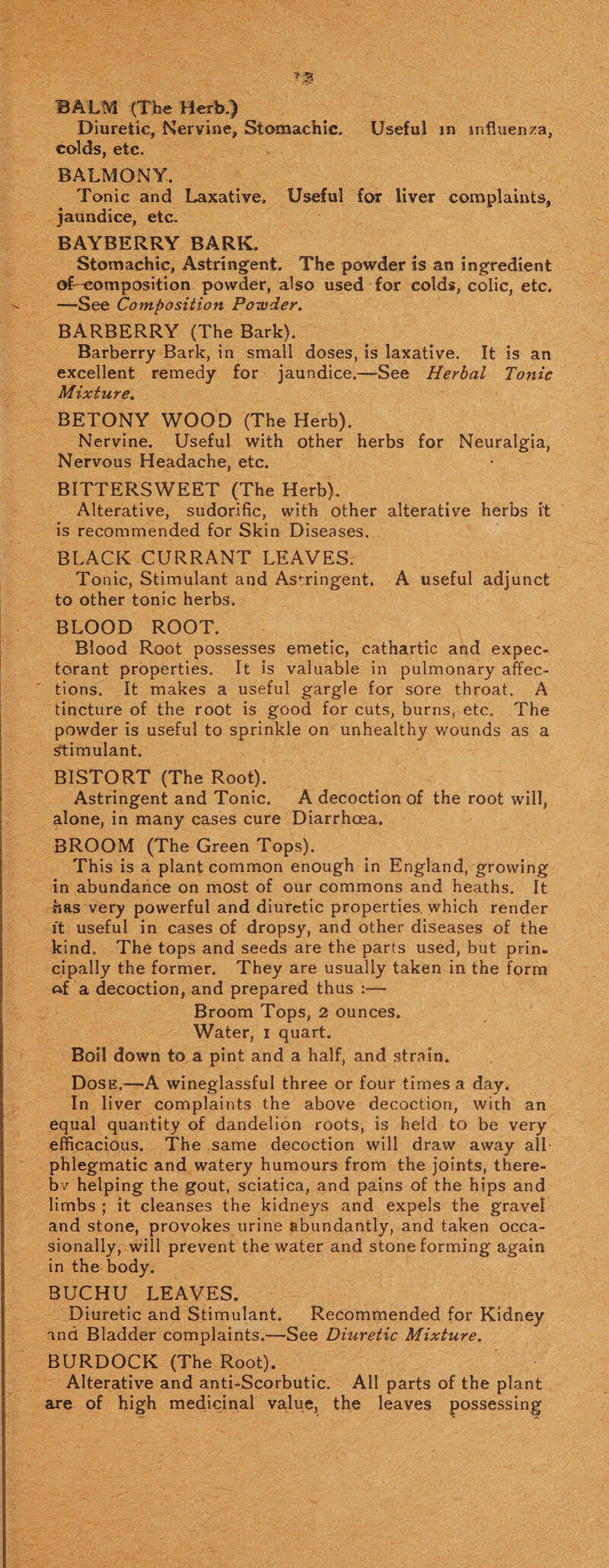 BALM (The Herb.) Diuretic, Nervine, Stomachic. Useful in influenza, colds, etc. BALMONY. Tonic and Laxative, Useful for liver complaints, jaundice, etc. BAYBERRY BARK, Stomachic, Astringent. The powder is an ingredient of-eomposition powder, also used for colds, colic, etc. —See Composition Powder. BARBERRY (The Bark). Barberry Bark, in small doses, is laxative. It is an excellent remedy for jaundice.—See Herbal Tonic Mixture. BETONY WOOD (The Herb). Nervine. Useful with other herbs for Neuralgia, Nervous Headache, etc. BITTERSWEET (The Herb). Alterative, sudorific, with other alterative herbs it is recommended for Skin Diseases. BLACK CURRANT LEAVES. Tonic, Stimulant and Astringent. A useful adjunct to other tonic herbs. BLOOD ROOT. Blood Root possesses emetic, cathartic and expec¬ torant properties. It is valuable in pulmonary affec¬ tions. It makes a useful gargle for sore throat. A tincture of the root is good for cuts, burns, etc. The powder is useful to sprinkle on unhealthy wounds as a stimulant. BISTORT (The Root). Astringent and Tonic. A decoction of the root will, alone, in many cases cure Diarrhoea. BROOM (The Green Tops). This is a plant common enough in England, growing in abundance on most of our commons and heaths. It has very powerful and diuretic properties, which render it useful in cases of dropsy, and other diseases of the kind. The tops and seeds are the parts used, but prin¬ cipally the former. They are usually taken in the form ftf a decoction, and prepared thus :— Broom Tops, 2 ounces. Water, i quart. Boil down to a pint and a half, and strain. Dose.—A wineglassful three or four times a day. In liver complaints the above decoction, with an equal quantity of dandelion roots, is held to be very efficacious. The same decoction will draw away all¬ phlegmatic and watery humours from the joints, there¬ by helping the gout, sciatica, and pains of the hips and limbs ; it cleanses the kidneys and expels the gravel and stone, provokes urine abundantly, and taken occa¬ sionally, will prevent the water and stone forming again in the body. BUCHU LEAVES. Diuretic and Stimulant. Recommended for Kidney and Bladder complaints.—See Diuretic Mixture. BURDOCK (The Root). Alterative and anti-Scorbutic. All parts of the plant are of high medicinal value, the leaves possessing