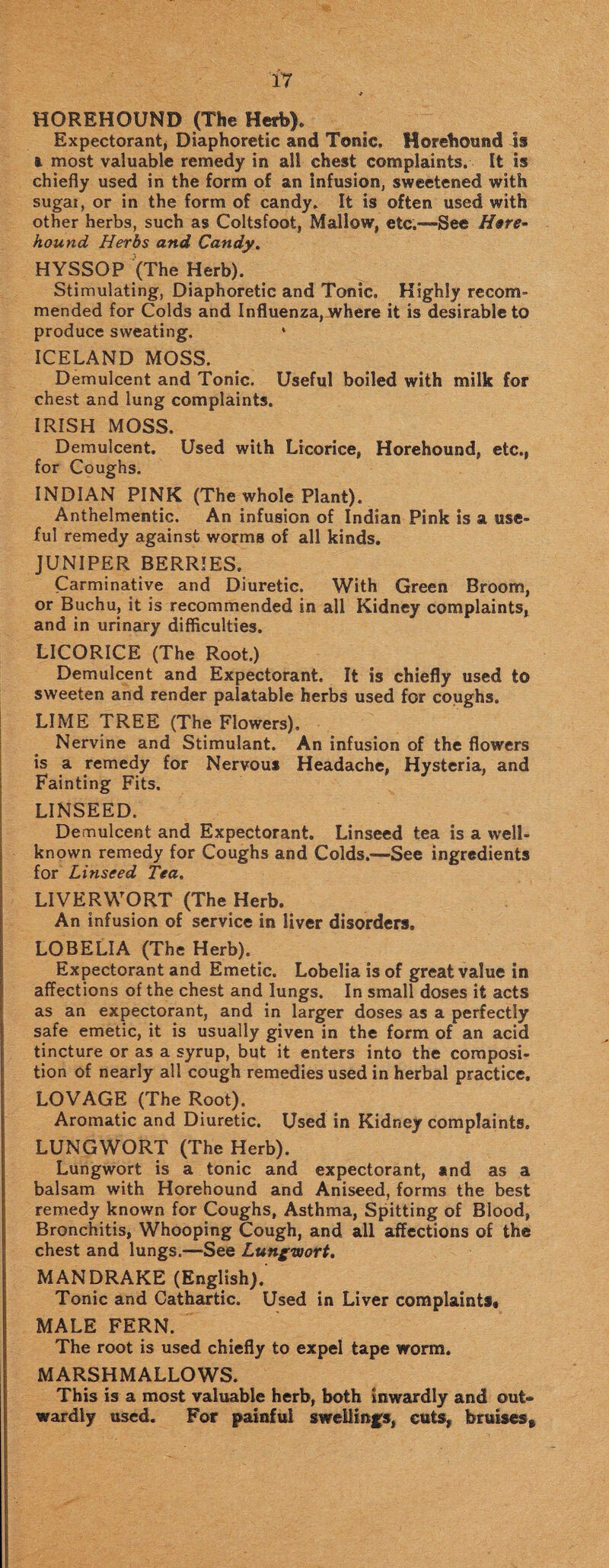 HOREHOUND (The Herb). Expectorant, Diaphoretic and Tonic. Horehound Is & most valuable remedy in all chest complaints. It is chiefly used in the form of an infusion, sweetened with sugar, or in the form of candy. It is often used with other herbs, such as Coltsfoot, Mallow, etc.—See Here- hound Herbs and Candy. HYSSOP (The Herb). Stimulating, Diaphoretic and Tonic. Highly recom¬ mended for Colds and Influenza, where it is desirable to produce sweating. ICELAND MOSS. Demulcent and Tonic. Useful boiled with milk for chest and lung complaints. IRISH MOSS. Demulcent. Used with Licorice, Horehound, etc., for Coughs. INDIAN PINK (The whole Plant). Anthelmentic. An infusion of Indian Pink is a use¬ ful remedy against worms of all kinds. JUNIPER BERRIES. Carminative and Diuretic. With Green Broom, or Buchu, it is recommended in all Kidney complaints, and in urinary difficulties. LICORICE (The Root.) Demulcent and Expectorant, It is chiefly used to sweeten and render palatable herbs used for coughs. LIME TREE (The Flowers), Nervine and Stimulant. An infusion of the flowers is a remedy for Nervous Headache, Hysteria, and Fainting Fits. LINSEED. Demulcent and Expectorant. Linseed tea is a well- known remedy for Coughs and Colds.—See ingredients for Linseed Tea. LIVERWORT (The Herb. An infusion of service in liver disorders. LOBELIA (The Herb). Expectorant and Emetic. Lobelia is of great value in affections of the chest and lungs. In small doses it acts as an expectorant, and in larger doses as a perfectly safe emetic, it is usually given in the form of an acid tincture or as a syrup, but it enters into the composi¬ tion of nearly all cough remedies used in herbal practice. LOVAGE (The Root). Aromatic and Diuretic. Used in Kidney complaints. LUNGWORT (The Herb). Lungwort is a tonic and expectorant, and as a balsam with Horehound and Aniseed, forms the best remedy known for Coughs, Asthma, Spitting of Blood, Bronchitis, Whooping Cough, and all affections of the chest and lungs.—See Lungwort. MANDRAKE (English).' Tonic and Cathartic. Used in Liver complaints* MALE FERN. The root is used chiefly to expel tape worm. MARSHMALLOWS. This is a most valuable herb, both Inwardly and out¬ wardly used. For painful swellings, cuts, bruises.