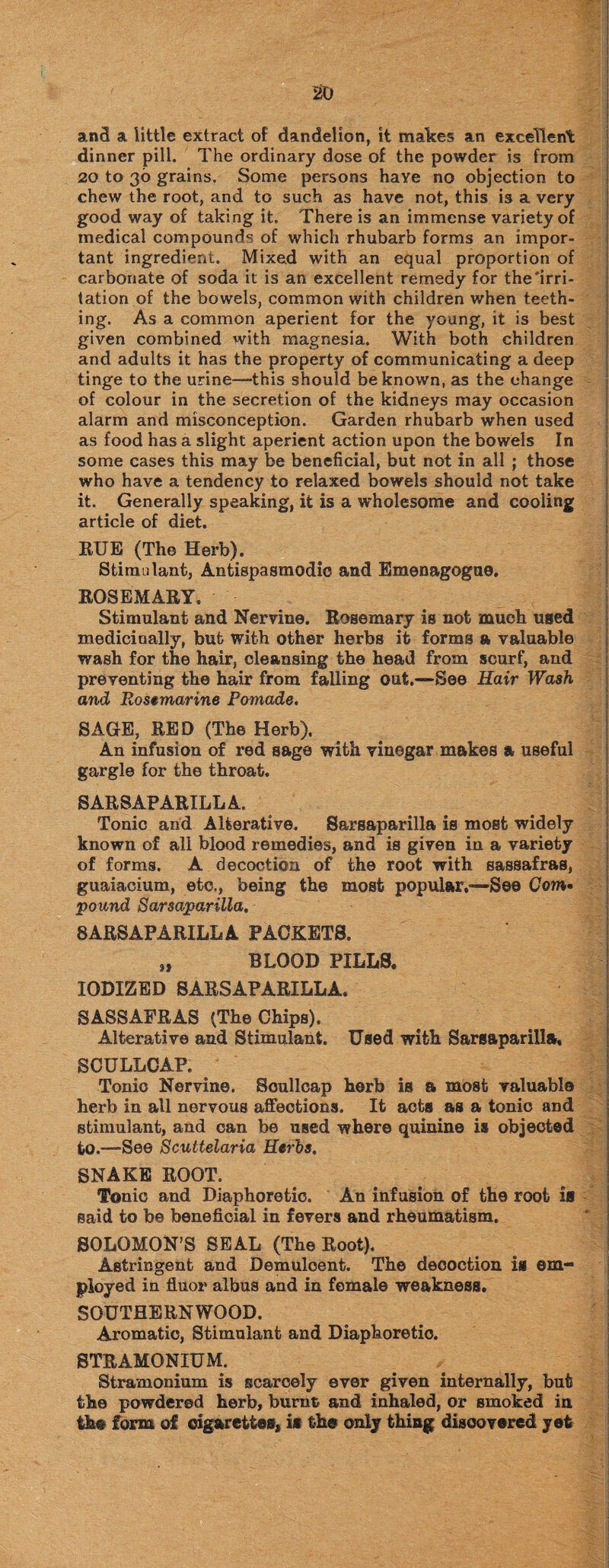 250 and a little extract of dandelion, it makes an excellent dinner pill. The ordinary dose of the powder is from 20 to 36 grains. Some persons have no objection to chew the root, and to such as have not, this is a very good way of taking it. There is an immense variety of medical compounds of which rhubarb forms an impor¬ tant ingredient. Mixed with an equal proportion of carbonate of soda it is an excellent remedy for the'irri¬ tation of the bowels, common with children when teeth¬ ing. As a common aperient for the young, it is best given combined with magnesia. With both children and adults it has the property of communicating a deep tinge to the urine—this should be known, as the change of colour in the secretion of the kidneys may occasion alarm and misconception. Garden rhubarb when used as food has a slight aperient action upon the bowels In some cases this may be beneficial, but not in all ; those who have a tendency to relaxed bowels should not take it. Generally speaking, it is a wholesome and cooling article of diet. RUE (The Herb). Stimulant, Antispasmodio and Emenagogue. ROSEMARY. Stimulant and Nervine. Rosemary is not much used medicinally, but with other herbs it forma a valuable wash for the hair, cleansing the head from scurf, and preventing the hair from falling out.—See Hair Wash and Rosemarine Pomade, SAGE, RED (The Herb). An infusion of red sage with vinegar makes a useful gargle for the throat. SARSAPARILLA. Tonic and Alterative. Sarsaparilla is most widely known of all blood remedies, and is given in a variety of forms. A decoction of the root with sassafras, guaiacium, etc., being the most popular,'—See Com• pound Sarsaparilla, SARSAPARILLA PACKETS. „ BLOOD PILLS. IODIZED SARSAPARILLA. SASSAFRAS (The Chips). Alterative and Stimulant. Used with Sarsaparilla, SCULLCAP. Tonic Nervine. Soullcap herb is a most valuable herb in all nervous affections. It acts as a tonic and stimulant, and can be used where quinine is objected to.—-See Scuttelaria Herbs, SNAKE ROOT. Tonic and Diaphoretic. An infusion of the root is said to be beneficial in fevers and rheumatism. SOLOMON’S SEAL (The Root). Astringent and Demulcent. The decoction is em¬ ployed in fiuor albus and in female weakness. SOUTHERNWOOD. Aromatic, Stimulant and Diaphoretic. STRAMONIUM. Stramonium is scarcely ever given internally, but the powdered herb, burnt and inhaled, or smoked in the form of cigarettes, is the only thing discovered yet