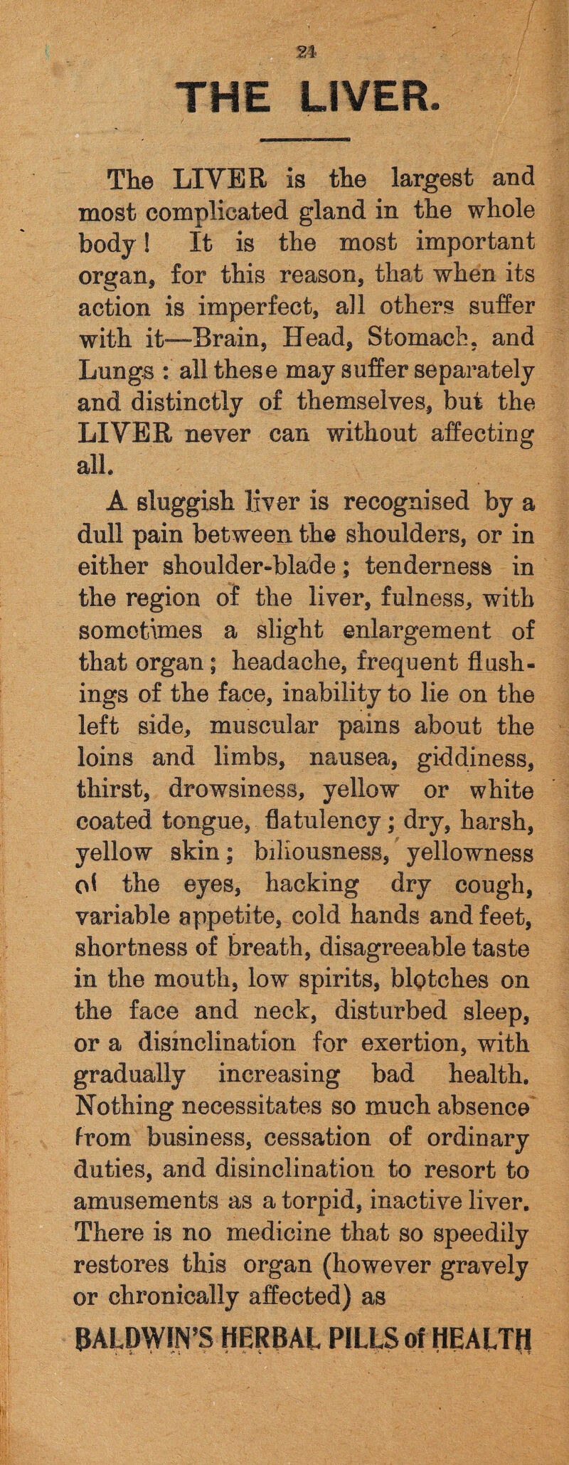 THE LIVER. The LIVER is the largest and most complicated gland in the whole body! It is the most important organ* for this reason, that when its action is imperfect, all others suffer with it—-Brain, Head, Stomach, and Lungs : all these may suffer separately and distinctly of themselves, but the LIVER never can without affecting all. A sluggish liver is recognised by a dull pain between the shoulders, or in either shoulder-blade; tenderness in the region of the liver, fulness, with sometimes a slight enlargement of that organ; headache, frequent flush¬ ings of the face, inability to lie on the left side, muscular pains about the loins and limbs, nausea, giddiness, thirst, drowsiness, yellow or white coated tongue, flatulency; dry, harsh, yellow skin; biliousness, yellowness cd the eyes, hacking dry cough, variable appetite, cold hands and feet, shortness of breath, disagreeable taste in the mouth, low spirits, blptches on the face and neck, disturbed sleep, or a disinclination for exertion, with gradually increasing bad health. Nothing necessitates so much absence from business, cessation of ordinary duties, and disinclination to resort to amusements as a torpid, inactive liver. There is no medicine that so speedily restores this organ (however gravely or chronically affected) as BALDWIN'S HERBAL PILLS of HEALTfl